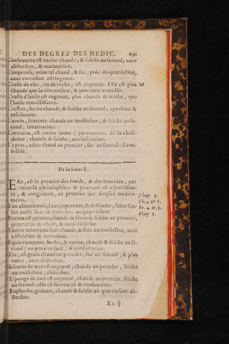 a GREZ DES bn Sa 1 &amp; À CÛ au {econd, aucc D ertou ; &amp; maturation, Eouperofe, mineral chaud , &amp; fec, prés du auec corrofion aftringente. 1q! AE iefrne, &gt;», - chaude que la cire met sé &amp; pourtant remollit. Erañe d'huile eft és pl A l'huile remolliflante. + [æ) 19 A ) ce | en [gi ü Sos — =. (7 f be de « a = ude &amp;iciche, que 2 Creflon , herbe chaude, &amp; feiche au fecond ; aperitiue &amp; d M bluenre: Aumin , femence chaude au troïfiefme , &amp; feic cond , incarnatiue. bi Æurcuna , eft racine faune ( pai doine }) chaude &amp; feiche , confolida se 1e ypres , ar bre chaud au prem és fc au fecond : il con- {oli de: a mnt ARGUS D RUE MREE Qt CNRS NME ÉCRÉUUCELOSS ROUEN jo TT mens POSER) De la lettre E. as Cod 9, entente Au , e premier des froids, &amp; des humides, DD PS Da de là toi due philolophies: &amp; pourtant nte, &amp; conge iante C; au pf Emier aes l 11 : fe St nr See rl lé SAT lumineuie, laut, Fepercute, cé aefei &lt; ” k C 11 Cx l ai QUAat 3 L *30 lors } 11 AN + It YOHIUICCNAUGE au 46 CON, ! . 0 æ JL, . 12'Ge Chai IHOIIC CIE hauds,&amp; fecs au troifiéfine, auec ll adftr@ion &amp; corrofon. HEcule campane, herbe, &amp; racine, chaude &amp; feiche au fe- ll cond { oupeus’en faut ) &amp; confortariue. HËrs , ef grain chaudau premier , fec au fecond , &amp; plus {| outre , aucc abiterfon. REfcume € Ar AU troif ; E! ponge 4 mer eft c 0 et ué 5 chaude au pren 11e au fecond : elle eft fucceante &amp; confumante. M Euphorbe,gomme, chaude &amp; feiche au quatriefme: ab fterfiue. L ti. € ci cos Et Hé, chaude au pre miet , . feiché ne , abfter fiué, ++ 4 paie (@) be [æ = bd 8 sh