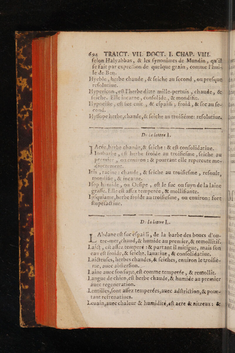 felon Halyabbas, &amp; les fynonimes de Mundin, qw'il le de E Ben. Spies à ghe chaude , &amp; feiche au fecond , ou prefque Ë Hyper: oh..e + TtHIS , ch 1aude, 6e Ÿ 17 S: feiche. Ellen , &amp; mondifie, vai , froid , &amp; fec au fe- Hvyflone herbe.chaude.&amp; feiche an troifiéme: efoluti Hi yYHOPÉREFDE,CHANCE,4X 1E1CNeE an troihtéme: rélolutiues LE Rae RS De ia lettre 1, A ee D HA SEE - PL : + Acée h roe Cha1ta &gt; &amp; {e iche : GC eft confolidatiue, Ë s ASF RS PRES à [out {t herbe froide au troifiefme , feiche au premier ; ouenuiron : &amp; pourtant elle repercute me- Iris , racine : chaude, &amp; feiche au troifiefme , refoult, mondihe , &amp; incarne. Jfop homide, ou Oefipe , eft le fuc ou fuyn dela laine grañle, Elle cit affez temper ce, Se mollifiante. Tufquiame, herbe froide autroifiefme, ou enuiron: fort fupéfadtiuc ; CE La lettre L.. e ES fuc efpai, de la barbe des boucs doi tre-mer,Chaud ,&amp; humide au premier, &amp; remolliti Lai , eft aflez temperé : &amp; partant il mitigue, mais (on eaueft froide, &amp; feiche. lauatiue, &amp; confalidatiue. Laiéteufes, herbes chaudes, &amp; feiches, enuiron le troifie- me, auec abfterfon. Laine auec fon fuyn,eft comme temperée, &amp; rerollit. Langue de chien,eft herbe chaude, &amp; honiide au premier auec re erenel ration. TS er { ée Fa Se J Fi Lentilles, iont a lez temper Es ,auec adftrittien, &amp; pouxs- tante D latines. Leuain,auec chaleur &amp; hurnidite.eft acre &amp; nitreux: &amp; G Abdañeec eit ms
