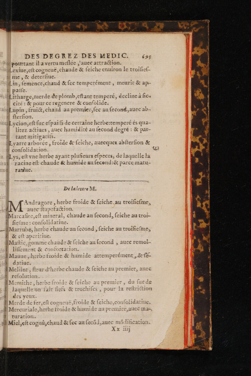 pourtant il à vertu meflée ,'auec attration. 1€ » l'a de Se lie Lin, feméence,chaud &amp;fec païfe. temperément, meurit &amp; ap- ierde de plomb,eftant temperé, decline à fic. cité : &amp; pour ce regenere &amp; con{olide. Lupin , fruit, cha: id au premier, fec au fecond,auec ab. Di Hrez aétiues , auec humidité au {econd deuré : &amp; par- ant mitigatits. che, auecques abfterfion &amp; } confolidation. Mys, eft vne herbe ayant plufeurs efpeces, de laquelle ka À ratdue, HE De la lettre M, ide &amp; feiche. au troifiefme, - RAGE fiefime : confolidatiue. A 1 AMarrul nds ke crbe chaude au fecond , feiche au troifiefme, fs j: + PR nn | go mime chaude &amp; icic he ai econd s AUCE FEMO- datiue. rss 1 At 2. td 2 f 4 ret far 9211 eur herbe chaude &amp; ! (ei iche PAT Premier, Alice FRA FREE ; reiolution. / : 1 ia Cu | Menthe , herbe froide 11 (e at: faquelle on fait fiefs des yeux. Merde def at eft cogne turation. + Miel,eit cognû,chaud &amp; fec au fecüf.auec mädil. ÿ 2 fe SA AA A ag A moto Cd PR * gg à ra ant 4 2e