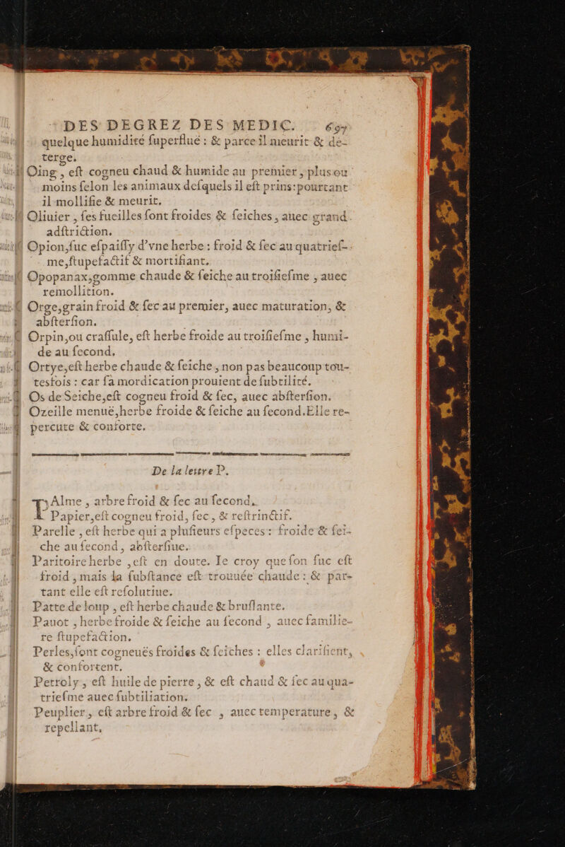 “SET ET DES DEGREZ DES MEDIC. 69 quelque humidité fuperflué : &amp; parce il meurit &amp; de- terge, Oing, eft cogneu chaud &amp; humide at prefnies moins felon les animaux defquels il eft prins:f il mollifie &amp; meurit, Qliuier , fes fucilles font froides &amp; feiches , anec grand. adftriétion. Opion,fuc efpaiffy g vne herbe: froid &amp; fec au quatrief- me,ftu A2 dati mortifiant, | Opopanax,gomme chaude &amp; feiche au troifiefime ; auec os 1. Orge, “te 2 &amp; fec au premier, auec maturation, &amp; abfterfon. Orpin,ou oies eft herbe froide au troifiefme , humi- de au fecond, | Ortye,eft herbe chaude &amp; :feiche, non 1pas beaucoup tou- testois : car fa mordication prouient de fubtilité. Os de Seiche,eft cogneu froid &amp; fec, auec abfterfon. es DENT Ce FR Kai à Mt rare 4 2e 28 { ? } Ozeille mienté-herbe froide &amp; feiche au fecond.Elle re- À percute &amp; conforte. 21 eZ nn 25 a De la lettre P. L + Alme , arbre froid &amp; fec au fecond., À Papier,eft cogneu froid, fec, &amp; reftrinétif Parelle , eft herbe qui à plufieurs efpeces: froide &amp; f che au fecond , abfterfiue Paritoireherbe ,eft en doute. Ie croy que fon fuc eft froid , mais la {ubftance É trovuée chaude : &amp; par- tant elle eft refolutiue. Patte de loup , eft herbe chaude &amp; bruflant € Pauot , herbe froide &amp; feiche au fecond , auec famili re ftupefac 1 ion. P terne 3110 Crest Q&gt; ir t se FA | so ssl £ erlesifont Ccorneues froides CX ICICIIES ; EALCS CIAFIHENT, F = &amp; 7 &amp; confortent. D LA Ve PR ER PP |, ROLE Q 13 PRES CREER HOT ATOS 2 X'EtTOIY ; eft huile de pierre, &amp; cit chaud QT 1EC SU QUA- ° PT ICT % # trie fi me auec fibeiliacione {+ “li = NC th arA [AP eft arbre froid &amp; fec , aucctemperature, &amp; 5 repel la! Lite Pet upl TT