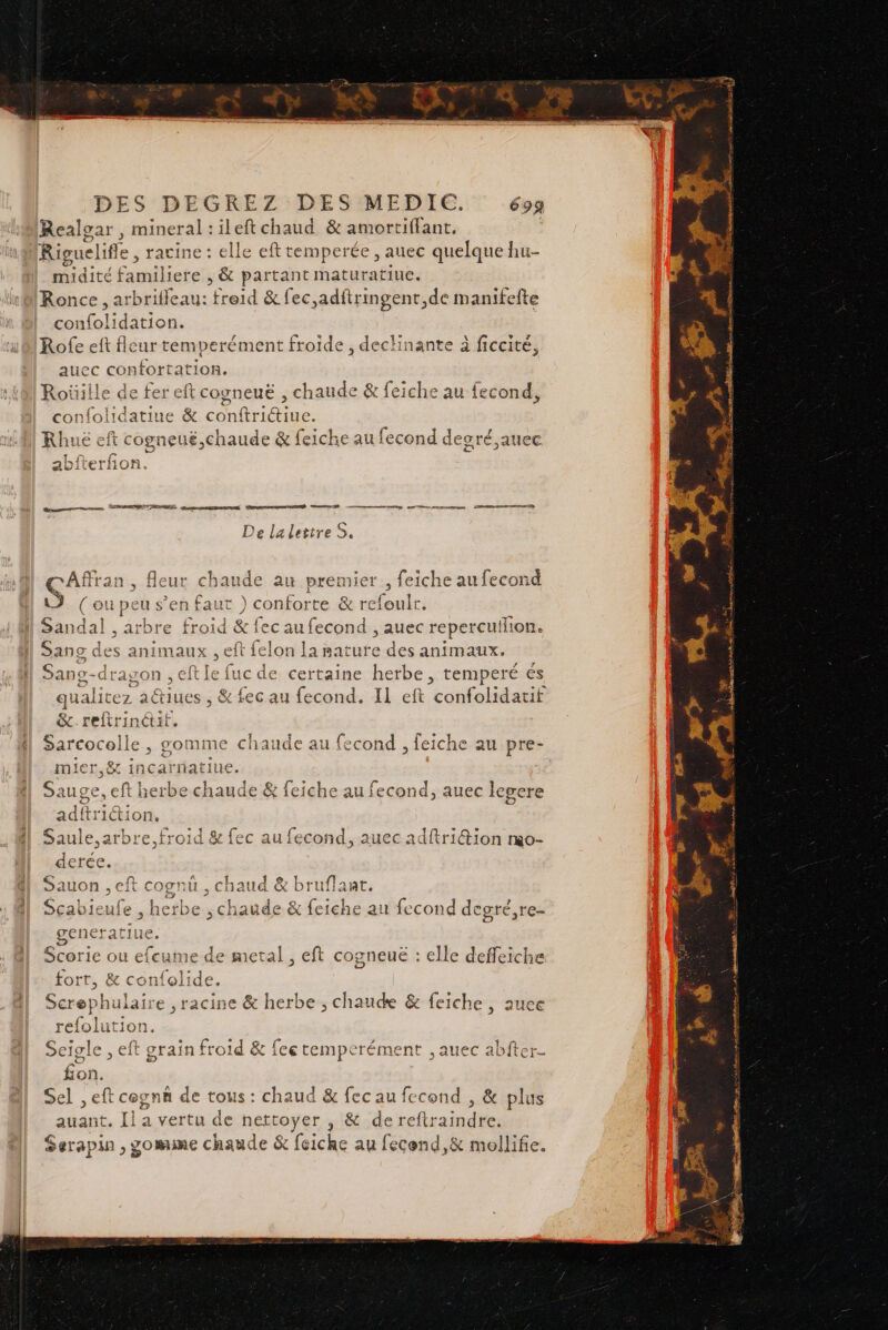 Realgar, x de ‘ileft chaud &amp; amortiffant. | Riguelifle , racine : elle eft temperée , auec quelque hu- midité fagllicie &gt; ; &amp; partant maturatiue. Ronce , arbrifleau: fises d &amp; fec,adftringent,de manifefte confolidation. Rofe eft fleur temperément froide , declinante à ficcité, auec confortation. Roüiile de fer eft cogneuë , chaude &amp; feiche au fecond, confolidatiue &amp; conftriétiue. Rhuë eft t cogneué,chaude &amp; feiche au fecond desré,auec Dane, PRANTENES, MORE RER RE orne pOnp pu nr mn nonenne … Mens eh De lalettreS. CAffran, fleur chaude au premier 2 eiche au fecond Ù (ou! peu s ’en faut ) confor te &amp; refoulr, Sandal , arbre froid &amp;! fec au fecond , auec reperculion. Sang des animaux , eft felon uote des animaux. Sano-dragon , dE lne mectaier herbe , temperé és qualirez actiues , &amp; fec au fecond. IL eft confolidatif Pole , gomme chaude au fecond ; feiche au pre- mier,&amp; incarnatiue. Sauge , eft cree chaude &amp; feiche au fecond, auec legere adftridion, Saule,arbre, froid &amp; fec au fecond, auec adftriGion rmo- derée. Sauon , eft cognu, chaud &amp; bruflant. Scabieufe , herbe , chaude &amp; feiche au fecond degré,re- generatiue, Scorie ou efc ame de metal, eft cogneuë : elle deffeiche fort, &amp; confol: ee Screphulaire 1e &amp; herbe ; chaude &amp; feiche , auce refolution. Seigle , eft grain froid &amp; fee remperément , auec a fon. Sel ,eft cogna de tous : chaud &amp; fec au fecond , &amp; plus auant. LI a vertu de seoge ; &amp; dereftraindre. Serapin , gomme chaude &amp; feiche au fecend,&amp; mollife. H j 5 à A 4 2 derriere EN »- NL | » PR ie ans Re ke (9 LP 65 em a