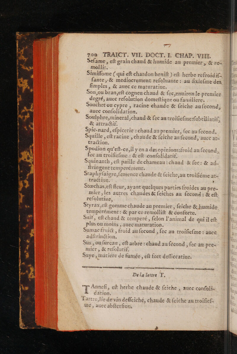 ICT à FE mollit, Simiflome (qui eft chardon ons ) ft herbe refroidif fante ,&amp; mediocrement refoluañte : au fixiefme des fimples , &amp; auec ce maturatiue. Son.ou bran,eft cogneu chaud &amp; fec,enuiron le ptemi degré, auec refolution domeftique ou! faniliere, Souchet ou cypre , racine chaude &amp; feiche aufecond auec confolidation. Soulphre,mineral chaud &amp; fec au troiefine-fubtiliati£ &amp; attraétif. Sie. nard » efpicerie ie : chaud au premier, fec au fecond. Squille , eftracine , chaude &amp; feiche au fecond ,‘auec ar- traction. 2 Spodion qu'eft-ce,il y en a des opinions:froid au fecand. {ec au troil iefme : &amp; eft confolidatif. Squinanth, eft paille dechameau:chaud &amp; fec: &amp; 24. ftringent temperément, Staphyfaigre femence chaude &amp; feiche,au troiféme at: tractine. ; a fleur, ayant quelq SRE froides au pre. les autres fr sa eiches au fecond: &amp; ef — Styrax,cft comme chaude au premier, feiché &amp; humide tem perément : : &amp; par ce 7. &amp; conforte. Suit, eftchaud # temper , felon Panimal de qui il efe plus ou nioins , auéc maturation. Sumac frui@ ae d au fecond , fec au troifiefime : ane adftrinétion. Sus, ou fureau , eft arbre : chaud au fécond , fec au pre muer , &amp; refolutif. ; SUYE ; Bd: iere de fumée, eft fort defliccatine. SRE RTE TETE ORRDES MOIS AL EEE ES ES SN AGO arES À LT Te De la lettre T * R % 1 1 1 mn. $ Le. PRES Ci. de à Annefi , eft herbe chaude &amp; feiche ; suec confoii. &amp; dation., Lartre.lie de’v sh s Chaude &amp;{ ab{ a : AR exe} EN MIS Feniito CASE QU LiQLITCI