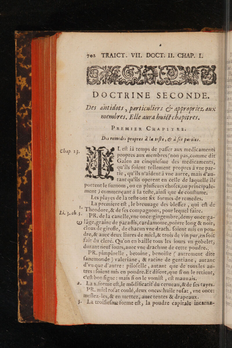 ë DOCTRINE SECONDE. Des ahtidots , particil 1ers appropri 1EZ auX a RES Elle aura buiétcha pitres. Premier CuHaApitku: Dés remedes propres à la tefie, &amp; à fes païsies. Left 13 temps de pañfer aux medicaments | propres aux membres (non pas,comme dit Ê Galen au cinquiefme des médicaments, qu'ils foient tellement propres à vne par- tie , qu'ils n’aident à vne autre, mais d ’au- tant qu ils operent en celle de laquelle ils portent le furnom ,ou en pluffeurs chofes,ou principale ment j commençant à la tefte,ainfi que de couftume, Les playes de latefteont fix formes.de remedes. La premiere eft , le breuuage des bleffez , qui eft de dite * Theodore ,&amp; de lès: compagnons, pouf lequel faire. FR e7 3 BR là canelle,vne once:gingembre,demy once:9a- &amp; läge,graine de paradis,cardamome, poivre long &amp; noir, clous de girofle, : chacun vne drach. foient mis en pou dre ét auec due liures de miel,&amp; trois de vin pur,enfoit fait du cleré. Qu'on en baïlle tous les iours vn gobelet; durant neufi lours;auec vne drachme de cette poud re. PR. pimpinelle &gt; betoine , benoïfte { autrement dite fanemonde ) valeriäne ; &amp; ratine de gentiane , autant d’vn que d'autre: pilo! felle »autant que de tousles au- tres : foient mis en poudre.Et dife ent,que fon le retient, c’eft bon figne : mais fi on le vomift , eft mauuais. 2. Laz.forme cft,le môdificatif du cerueau,&amp;de fes tayes. PR, miel tofat coulé, deux onces:huile rofat , vne once: mellez-les,&amp; en mettez, auectentes &amp; drapeaux. a tr ifefnet torme eft, La poudre capitale incarnæ-
