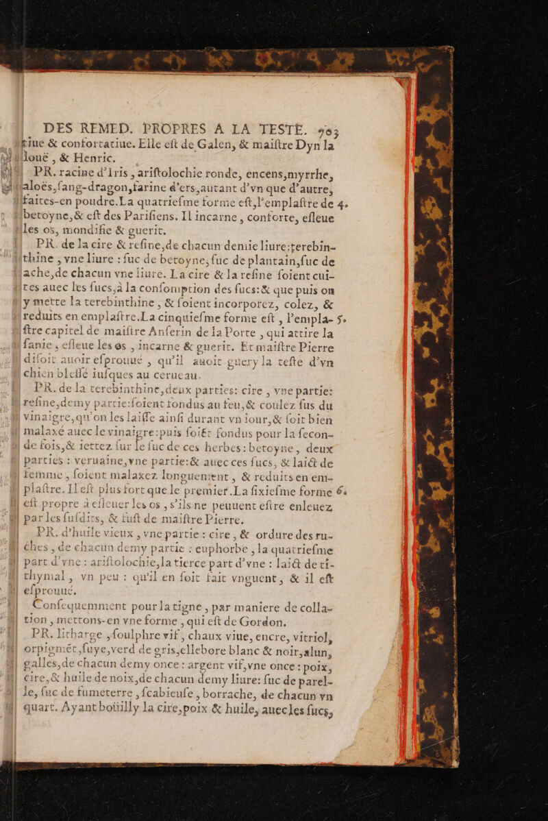 14 2% kjue &amp; confortatiue. Elle eft de Galen, &amp; maïftre Dyn la jouë , &amp; Henric. | PR, racine d’Iris , ariftolochie ronde, encens ,myrrhe, aloës,fang-dragon,farine d’ers, autant d’vn que d’autre, faites-en poudre.La quatriefme forme eft, l'emplaftre de 4 betoyne,&amp; eft des Parifiens. IL incarne , conforte, efleue Les o5, mondifie &amp; guerit. PK. de la cire &amp; refine,de chacun demie liure:terebin- ache,de chacun vne liure, La cire &amp; la refine foient cui- tes auec les fucs,aà la confomption des fucs:&amp; que puis on lanie , efleue les és , incarne &amp; guerit. Et maïftre Pierre are t heu L CARD RTE LT ss QGOIC auU0ir efprouué &gt; QU'il auoit guery la tefte d’vn . are e © 4 chien biefle iufques au cerucau. + Î = ES 1 PR. de la tercbinthine,deux parties: cire, vae partie: refine,demy parcie:foient fondus au feu,&amp; coulez fus du vinaigre,qu' on les laiffe ainfi durant vn iour,&amp; {oit bien malaxé aucc le vinaigre:puis foi£t fondus pour la fecon- LÉ y +tpra fus lo Fe Va £ Lark &lt; 314 pe de ro1s,® 1CttCZ iur ie lucde ces herbes: DÉTOYRE , acux parties : veruaine,vne partie:&amp; atec ces fucs , &amp; laié de \ 1 ; ) eit propre 2eflcuer les os , s’ilsne peuuent eftre enleuez Ta Le at loc {nt ? EDR PMR OR TOUS, SEE I par les fufdirs, &amp; tuft de maiftre Pierre. T3» 1 : rn.ah vieuis ! part d’yne : ariftolochie,la tierce part d’vne : lai@ de tf- l BAT He En ES &gt; &lt; ‘ thymal, vn peu: qu'il en foit fait vnguent, &amp; il eft { efprouué. Confequemment pour latigne , par maniere de colla- 1 tion , mettons-en vne forme ul eft de Gordon, 3 5 \, HITNatTge foul &gt;hre vi chaux viue.encre vitriol 5 9 | ) ) ) &gt;» orpigmét,fuye,verd de gris;ellebore blanc &amp; noir,alun, 1 1 s .# 4 galies,de chacun demy once : argent vif,vne once : poix, ire,&amp; huile de noix,de chacun demy liure: fuc de parel- le, fuc de fumeterre , fcabieufe , borrache, de chacun vn quart. Ayant botilly La cire,poix &amp; huile, auecles fucs, en di si cé SU 2 NE PS PA Fe + F7 A - ss. On PE = 2 FA] Lorie 0 t« 1 dut ge tr A Ave