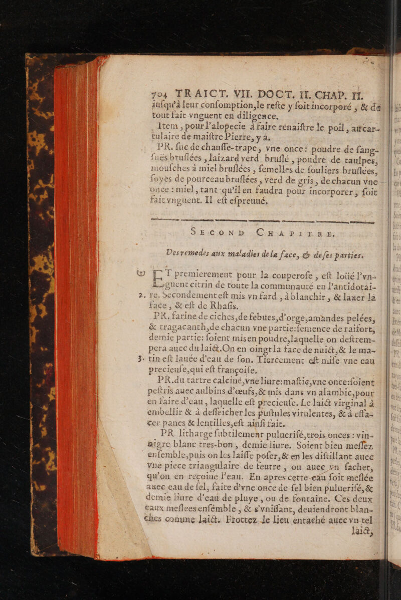Le iufqu’à leur confomption,le refte y foitincorporé , &amp; de tout fait vnguent en diligesce. item, , pour P’alopecie à faire rénaiftre le poil, awcar- tulaire de ma riftre Pierre, y a, PR. fue de chauffe- tapes vne once: poudre d de fang- luë sbruflées , laizard verd bruflé , poudre de raulpes, ufches à miel bruflées , Faites de fouliers bruflees, yes de pource subrufées; 3 erd de gris, de chacun vne nce : miel, tant: qu’ ilen faudra pour incorporer , foit fair vnguent. IL eft Ron Ph, LE PSE BIS AO ENG TDR OO PER Æ-2CS EN EMREES à | PERRET (RES 4  à : = . 9 E:C,0.N D ; CHA PE RIRE, } ÉPRET da Lo en le AE fe Ds Desremedes ax maladies dela face, &amp;p defes parties, TT La LT premie -rement pour la couperofe ; eft loïié Pvn À sguent cit rin de toute la comRunautÉ en l’antidotai- ai 2, re. ScCondemeht gée mis vn fard »4 blai ichit, &amp; lauer La face, tdeR afis. PK, farine de ciches,de febues,d’orge,amandes pelées, &amp; tr ue cha Cun vne partie:femence de raïfort, den te: foient misen poudre, la quelle on deftrem- pera auec du laiét. On en oingt la face de nuiét,&amp; le ma- tin eft lauée d'eau de fon. Tigréement eft mife vne ea preciet qui eft françoil e, PI tre calciné Vne liure:maftie,vne once:foient R peftris auec aulbins d'œufs, &amp; mis dans vn alambic Pour en faire d’eau , laquelle eft precieufe. Le lait virginal à embellir &amp; à deffeicher les Puftules virulentes, &amp; à effa- cer panes &amp; lencilles,eft ainf fait. PR. litharge fu bein puluerifé, trois onces : vin- aiore blanc tres-bon, demie liure. due ent bien meflez femble,puis on les lait pofer,&amp; en les diftillant auec ne piec RE. aire de feutre , ou auec vn fachet, qu’on en reçoiue J'eau. En apres cette -cau foit meflée Aucc eau de el, faite d'vne once de fel bien puluerifé, &amp; demie liure d’eau d pluye , ou de fontaine. Ces deux Eaux mefleesenfémble , &amp; s ‘vniflant, de qi ax dus an ches conune lait. Et rottez Je li