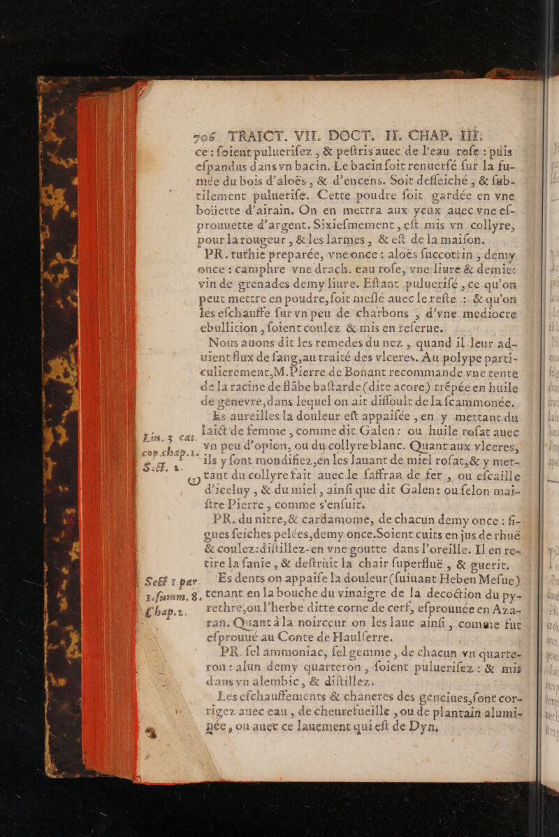 Se ET Ï par 1É fun. 8, Coap.r. Né peft auec de l'eau &gt;: puis n en met EME nent (#] A larn (SK 5 EX Eù me 1 poudre, loit meflé auec le ref les efchauite {urvn peu de charbon ns ; d'ÿne médiocre { qe * fe = hs à Fr ebullition , foieñtcoulez &amp; mis en referue. us auons dit les ren medes à du ne uand il Jeur 2d- nt Aux de ie traité é des age es. es polype parti- nant recommande vne tente e (dire care) riens en Lu e ; ttant du ilen: ou huile rofat auec Î sy fo at mondifiez.en les lauant de miel rofat ,&amp; y met- ve , &amp; du miel , ainfi que dit Galen: ou felon mai- tre Pierre , comme s'enfuit, PR. À au mitre e,&amp; cardamome, de chacun demyonce : f- iches pelées,demy once.Soient cuits enjusderh &amp; coulez: en A A yne pate dans l Me Ilenre- tire la fanie, &amp; deftrt r fuperfluë , &amp; guerit. Es dents on app aifel a doule Re uant Heben Mefue) tenant en la bouch M vinaigre de I la decoétion d du py- Re rethre.on hobee ditte corne ile cerf, efprouuée en Aza- Due AD #9 +  ran. Quant à la noirceur on les laue ainfi, come fut cf rouUÉ au : de Ha Lo A S3 eo. il f 4 : roi: alun demy qua bte: on, UE pi cas :&amp; mis dans vn ale emmbic, &amp; ettie lez, Les cl efchau jtens cents &amp; chaneres des genciues,font cor- ; . cheuretue 11] e ,ou de plantain alumis Li 1 auec D AREA ui eft de Dyn,.