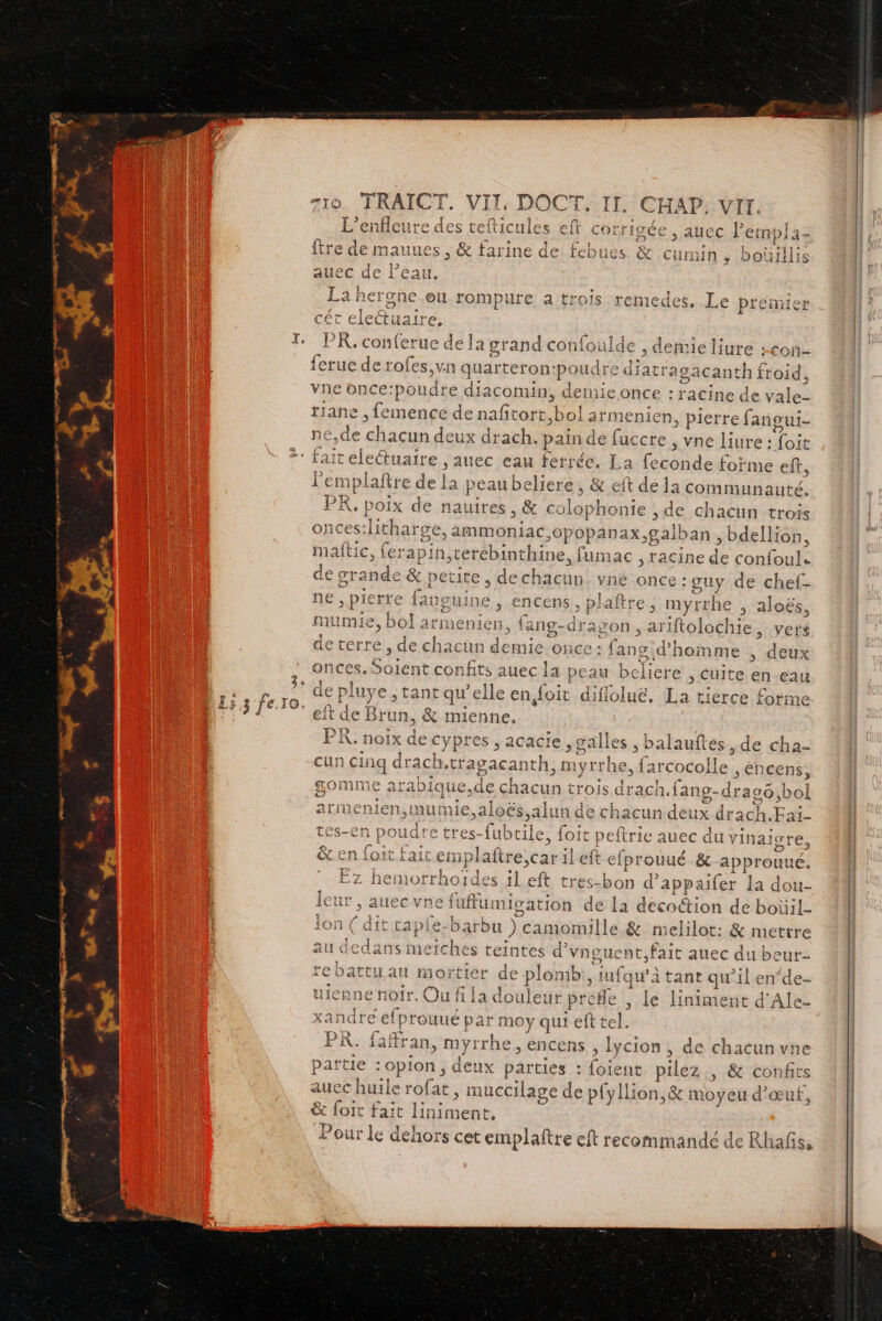 #10. TRAICT. VIT « DO CTI CH AP, VII. L’ei ieure d des teftic! Î { igée , auec lempl: = ftre de mauues , & farine de & Curmin , boi Gillis :d allec di Peau, ie herghe eu rompure a trois remedes, Le ptemie cét eleétuaire. P R. conferue de la grand confoulde , {erue de rofes,vn c quarteton: pan oudre diatragacai nih£ froid, vne once:poudre diacomin, demie once : racine de vale: tiane , femence den afcass, bol ar menien, pierre fangui- né.de ou. deux drach.: pain de fuccte , vne liure : FH , demie liure +con- | fait electuaire , auec eau ferrée. La code forme eff, Pen iplaftre de la pea au behere;, & eft de la communauté, PR, poix de nauires , & colophonie , de chacun trois onces:li es:litharge, ammoniac: >0pOpanax, gaiban, bdellion, maftic, ferapin ,terebinthine, fumac ; racine d confoul. de grande & petite, de chacun. vne ofge guy de chef- ne , pierre fanguine , encens, plaftre, myrrhe aloës, mumie, bol armenien, fang-drap ON, ariftolochi 1e, vers de terre , de chacun demie once : {ai 1gidhomme , deux onces. Soient confits auec la peau belicre , Cuite en eau luye , tant qu'elle en doit diflolué, La tierce forme ft de Br run, & mienne. PK. noix de e cypres , acacte ,galles ; balauftes , de cha- cun cinq drach,tragacanth, myrthe, farcoco >He > encens, gomme arabique,de chacun trois drach.fang-dras6 bol arimenien >œu mie,aloës.alu chacun deux drach.Fai- tes-en poud. re tres- bee foit eftrie auec du vin a19 gres D loit.fait Lemp laftre,car ileft efprouué & approu ue. Ez hemorrhoïdes ileft tres-bon d ’appaifer la do È Ql- leur , auecvne fuffumigation de La decodion de boüil- r : 4 A -b lon ( dit caple-barb u ) camomille & melilot: & mettre * au dedans ÉrSe intes d'vnoux ent,fait auec du beur re battu au mortier de pion nb. ;iufquà à tant qu'il en‘de- uieane noir, Ou fi la doulet ir prefle , le lniarée à d'Ale- xA indre efprouué par moy que se te ages ne partie :opion , deux pa irties “loié nt “Hi , & confits auec huile rofat , muccilage de pfyllion, & moyeu d'œuf, & foit Fait lnimen nt, our le dehors cet emplaftre eft recommandé de Rhañs, P