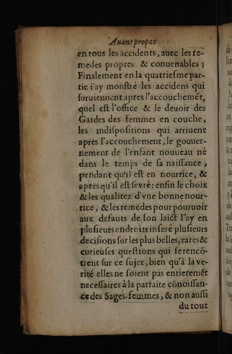 = mer NT ur == ———— élus. _——— ON &lt;a ar LR bé DES D PE, or dpt, Sen Re MEL É _ a ns = PAR D REINE DT demie — À Ayant probos en tous les iccidents, auéc les fe: medes propres &amp; conuenables ; Finalement en la quatricfmepar- tic i'ay monftre les accidens qui furuiennentapres l'accouchemét, quel eft l'office &amp; le deuoir des Gardes des femmes en couche, les indifpofitions qui arriuent tiement dé l'enfant nouveau ne dans le temps de fa naiflance, pendant qu'ileft en nourrice, &amp; &amp;les qualitez d'une bonnenour- tice, &amp;lesreinédes pourpouruoir aux defauts de fon laiét Fay en decifions fur les plus belles,rares&amp; curieufes queftions qui ferenco- trenc fur ce fujer, bien qu'à la ve- rité elles ne foient pas entieremét heceflaires à la parfaite conoiflan- ée des Sages-femmes, &amp; non aufli “ NA Cu