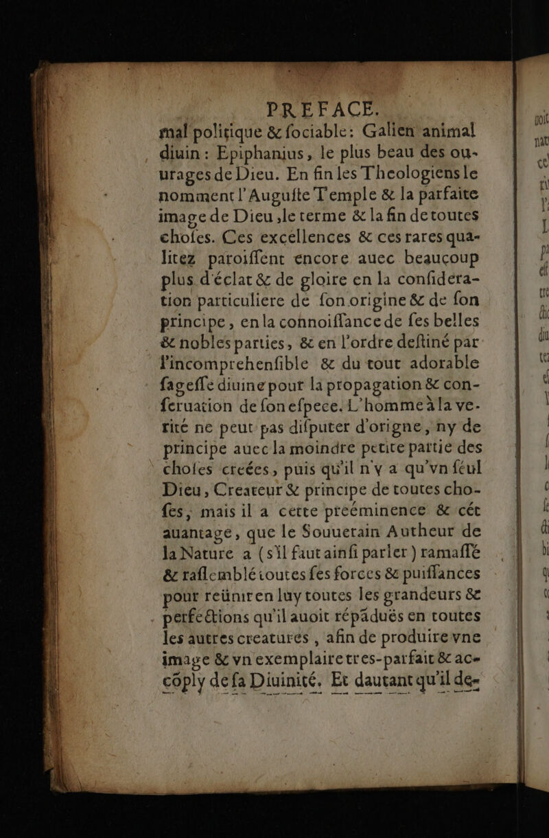 mal poliique &amp; fociable: Galien animal diuin : Epiphanius, le plus beau des ou- urages de Dieu. En fin les Theologiensle nomment l’Augufte Temple &amp; la parfaite image de Dieu ,le terme &amp; la fin detoutes chofes. Ces excellences &amp; ces rares qua- litez paroiffent encore auec beaucoup plus d'éclar &amp; de gloire en la confidera- tion particuliere de fon origine &amp; de fon principe, en la connoifflancede fes belles &amp; nobles parties, &amp; en l’ordre deftiné par lincomprehenfible &amp; du tout adorable fageffe diuine pour la propagation &amp; con- feruation de fonefpece. L’hommeäla ve. rité ne peut pas difputer d'origne, ny de principe auec la moindre petite païtie des chofes creées, puis qu'il n y a qu'vnféul Dieu, Creaceur &amp; principe de toutes cho- fes, mais il a cette preéminence &amp;cét auantage, que le Souuerain Autheur de Ja Nature a (sil faut ainfi parier ) ramaffe &amp; raflembléioutes fes forces 8&amp; puiffances pour reümiren luy toutes les grandeurs &amp; perfeétions qu'il auoit répädués en routes les autres creatures , afin de produirevne image &amp; vnexemplairetres-parfait&amp; ac= céply defa Diuinité, Et dautant qu'il de- + nn | |