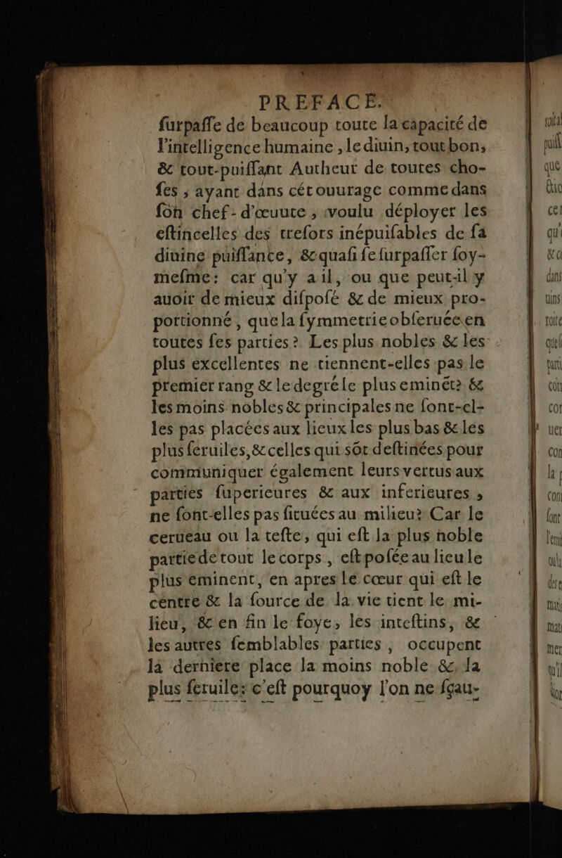 d'An Je. furpaffe de beaucoup toute la capacité de l'intelligence humaine , le diuin, toutbon, &amp; tout-puiffant Autheur de toutes cho- fes ; ayant dans cétouurage comme dans fon chef: d'œuute ; voulu déployer les eftincelles des trefors inépuifables de fa diuine puiflance, 8&amp;cquaf fe furpañer foy- mefme: car qu'y ail, ou que peutAl y auoit de mieux difpofé 8 de mieux pro- portionné , que la fyrametrieobferuceen plus excellentes ne tiennent-elles pas le premier rang &amp; le degrele plus eminét2 &amp; les moins nobles &amp; principales ne fonc-el- les pas placées aux lieux les plus bas &amp;les plus feruiles, &amp;celles qui sôt deftinées pour communiquer également leursvertus aux artiés fuperieures &amp; aux inferieures , ne {ont-elles pas fituées au milieu? Car le cerueau ou la tefte, qui eft la plus noble partiede tout lecorps, eftpoféeau lieule jus éminent, en apres Le cœur qui eft le centre &amp; la fource de la vie tient le mi- lieu, &amp; en fin le foye, les inteftins, &amp; les autres femblables parties, occupent là derniere place la moins noble &amp;;, la plus feruile; e’cft pourquoy l'on ne fgau- — 2) mn -