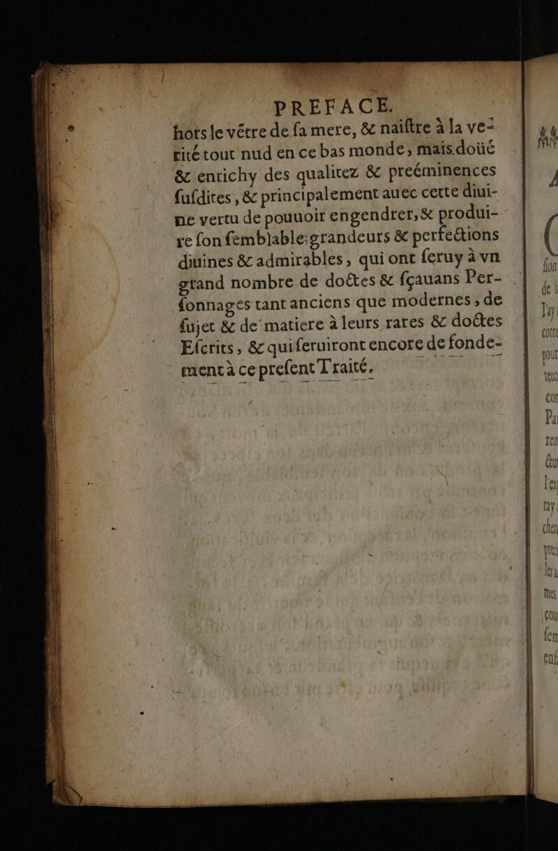 hots le vêtre de fa mere, &amp; naïftre à la ve- tité tout nud en ce bas monde; mais doüé &amp; enrichy des qualitez &amp; preéminences fufdires ,&amp; principalement auec cette diui- ne vertu de pouuoir engendrer, &amp; produi- ve fon femblable:grandeurs &amp; perfections diuines &amp; admirables, qui ont feruy àvn gtand nombre de doëtes &amp; fçauans Per- fonnages tant anciens que modernes ;, de fujec &amp; de matiere à leurs rares &amp; doëtes Elcrits, &amp; quiferuiront encore de fonde- mentà ce prefent Traité, F1