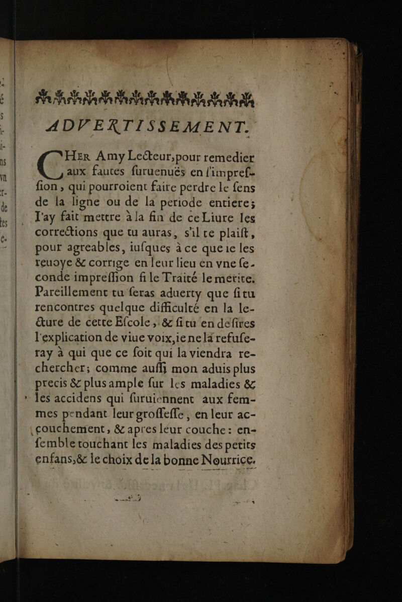 ADVERTISSEMENT. HER Amy Lecteur, pour remedier aux fautes furuenués en l'impref. fion , qui pourroient faire perdre le fens de la ligne ou de la periode entiere; l'ay fait mettre à la fin de ceLiure les corrections que tu auras, s'il ce plaift, pour agreables, iufques à ce queue les reuoye &amp; corrige en leur lieu en vne fe- conde impreflion file Traité le mérite: Pareillement tu feras aduerty que fitu rencontres quelque difficulté en la le- &amp;ture de cetre Efcole,.&amp; fitu en defires l'explication de viue voix,ienelxrefufe- ray à qui que ce foit qui la viendra re- chercher; comme aufli mon aduisplus precis &amp; plus ample fur les maladies &amp; les accidens qui furuiennent aux fem- mes pendant leur groffeffe , en leur ac- fembletouchant les maladies des petits enfans,&amp; le choix de la bonne Nourrice,