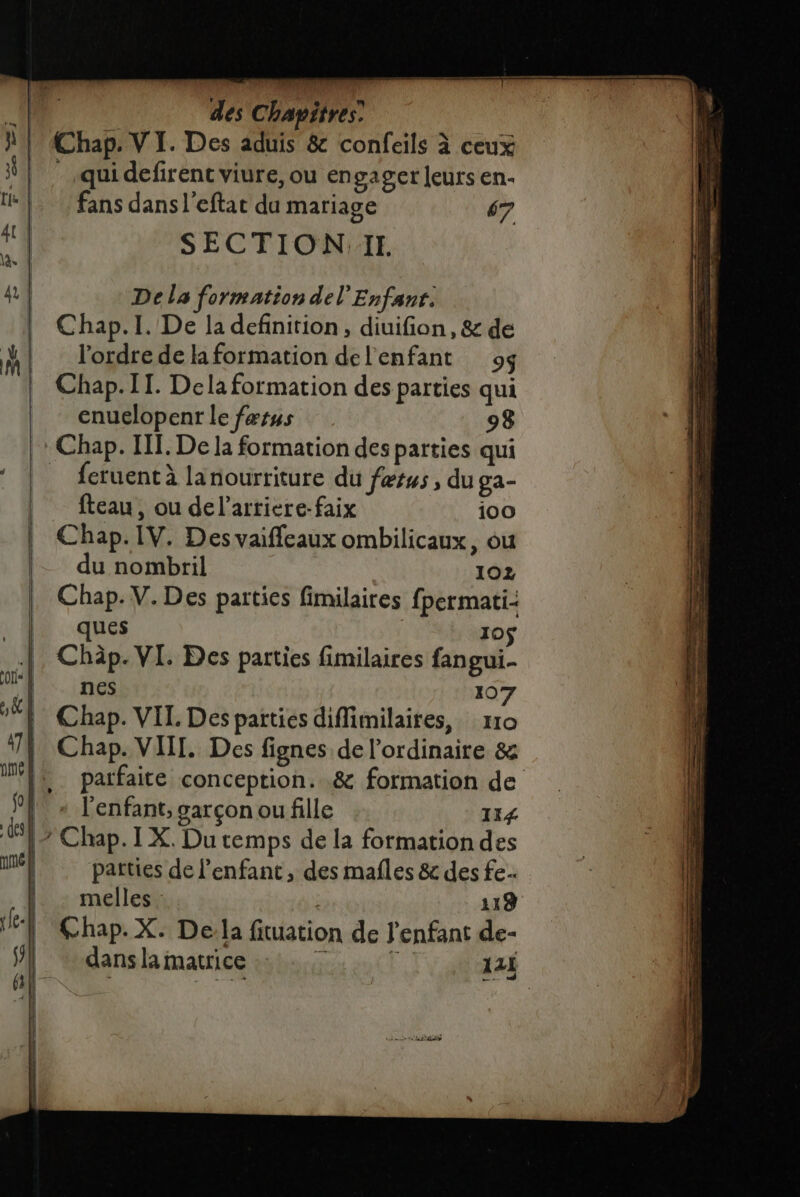 a | du nombril 102 Chap. V. Des parties fimilaires fpermati- ques 105 .|, Châp. VI. Des parties fimilaires fangui- A. nes 107 1 Chap. VIL Des parties diffiimilaires, r10 474 Chap. VIII. Des fignes de l'ordinaire &amp; ft. parfaite conception. .&amp; formation de 9} » l'enfant, garçon ou fille 114 LE Chap. IX. Du temps de la formation des él parties de l'enfant, des mafles &amp; des fe (4: mellest : 118 ÿ Chap. X. De:la fituation de l'enfant de- | &lt;' dei À des Chapitres Chap. VI. Des aduis &amp; confeils à ceux qui defirent viure, ou en gager leurs en- fans dans l’eftat du mariage 67 SECTION:II De la formation del'Enfant. Chap.I. De la definition, diuifion, &amp; de l'ordre de la formation del'enfant o$ Chap. IT. Dela formation des parties qui enuelopenr le færus 98 Chap. II. De la formation des parties qui feruentà lanourriture du fers , du ga- fteau, ou del’arriere-faix 100 Chap. IV. Des vaifleaux ombilicaux, ou : Ù | | ul (Re! \