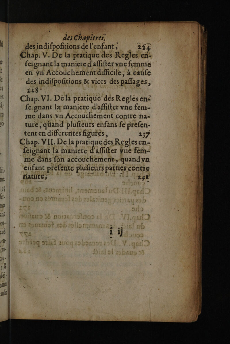 desindifpofitions de l'enfant, 234 €hap. V. De la pratique des Regles en: en vn Accouchement difficile, à caûfe des indifpofitions &amp; vices des paflages, i28° Chap. VI. Dela pratique des Reglesene feignant læ maniere d'aflifter vne fem- me dans .vn Accouchement contre na- ture, quand plufieuts enfans fe prefen- tent en differentes figures, 237 Chap. VIL. De la pratique desReglesen- feignänt la maniere d'affifter vne fem- me däns fon accouchement.,-quand va enfant pfefente plufieuts parties contie