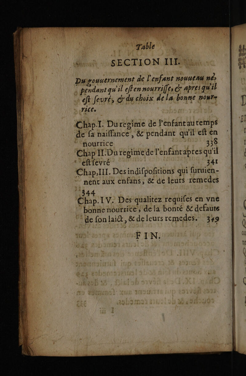 SECTION IIT. Duoouuernement de l'enfant HOUHEAU Hé: 54 Le à 5 * . 3 ?, pendant qu il effen nourrif[es C apres gs il eft Jeuré, © dy choix dela. bonne nour= YéCee Chap.I. Durcgime de lenfantautemps de fa naiffance , &amp; pendant qu'il eft en .* nourrice 33% Chap Il.Duregimede l’enfantapres qu'il ‘’eftfevré 341 Chap.lll. Des indifpoftions qui furuien- nent aux enfans, &amp; de leurs remedes 344 Chap. I V. Des qualitez requifes en vne bonne nourrice; de la bonté &amp;c defauts de fon lait, &amp; de leurs remedes. 349 FIN.