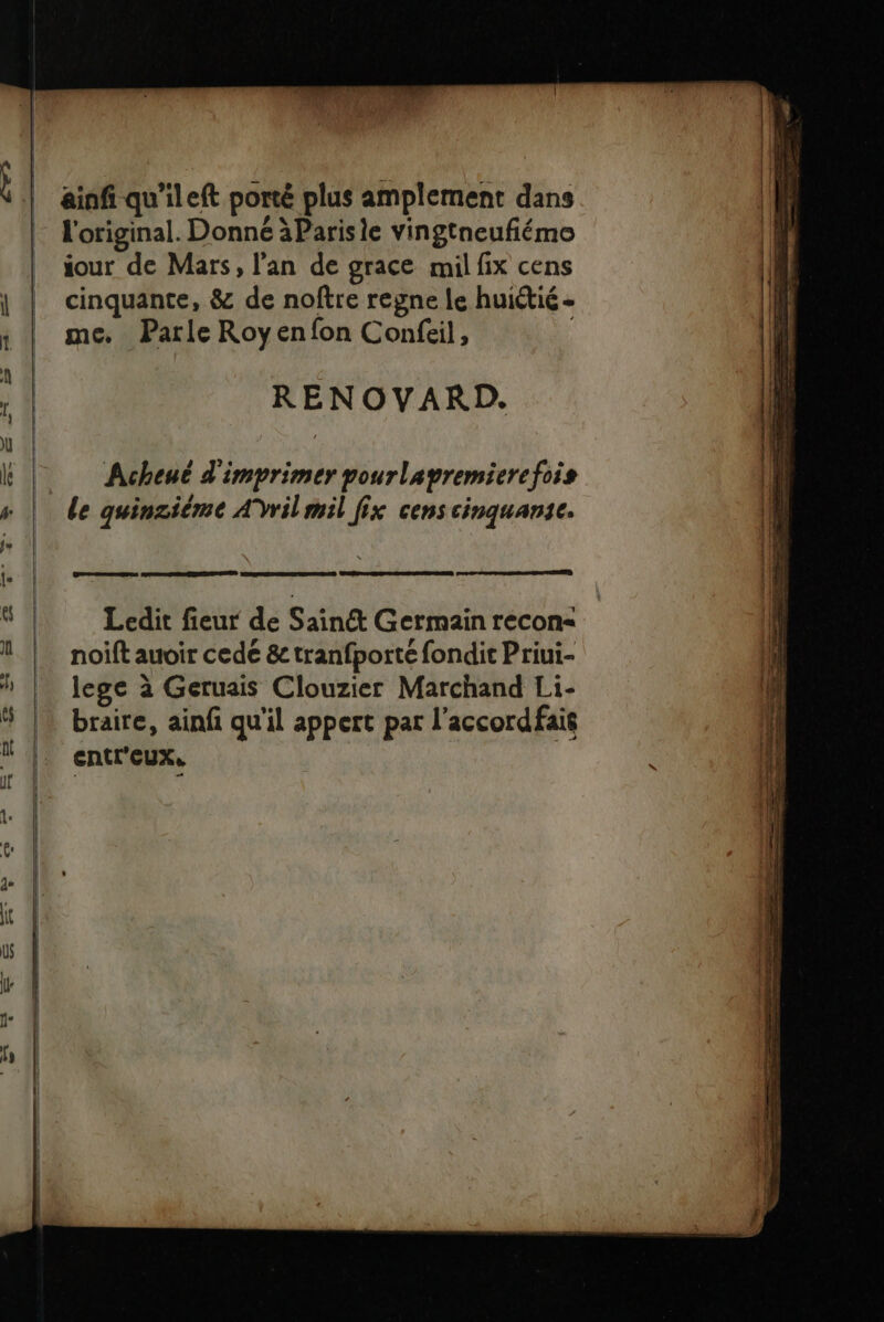 jour de Mars, l'an de grace mil fix cens cinquante, &amp; de noftre regne le huiétié - me. Parle Royenfon Confeil, RENOVARD. Acheué d'imprimer pourlavremierefois le quinziéme AVrilmil fix cens cinquansce. Es Ledit fieur de Saint Germain recon-&lt; noift auoir cede &amp; tranfporté fondit Priui- lege à Geruais Clouzier Marchand Li- braire, ainf qu'il appert par l’accordfait entr'eUX,