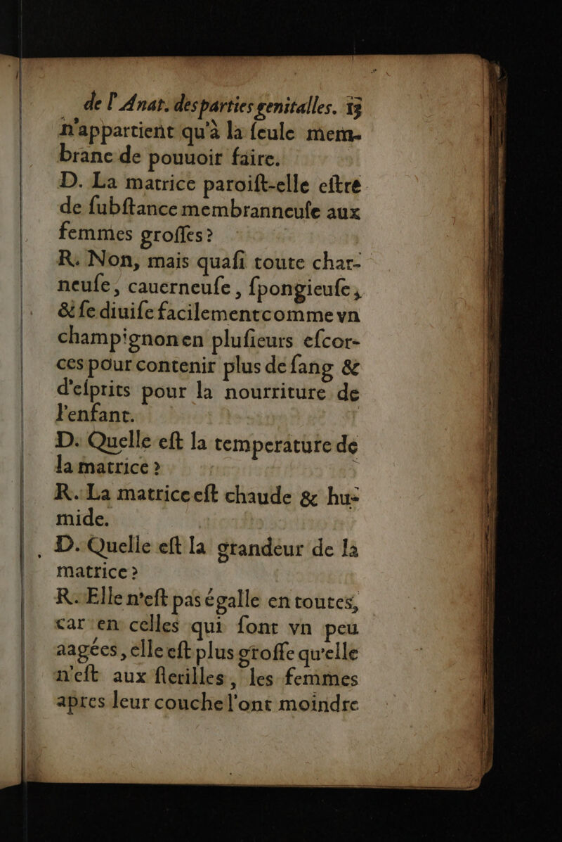 n'appartient qu'à la feule mem. ranc de pouuoir faire. | D. La matrice paroift-elle eftre de fubftance membranneufe aux femmes groffes ? R: Non, mais quafi toute char- neufe, cauerneufe, fpongieufe , &amp; fe diuife facilementcomme vn champignon en plufieurs efcor- ces pour contenir plus defang &amp; d'elprits pour la nourriture de Fenfant. D: Quelle eft la temperature de Ja matrice &gt; R.: La matricceft chaude &amp; hu: mide. matrice ? RÆlle n'eft pas égalle en toutes, car en celles qui font vn peu aagées, elle eft plus otoffe qu'elle n'eft aux flcerilles, les femmes apres leur couchel'ont moindre