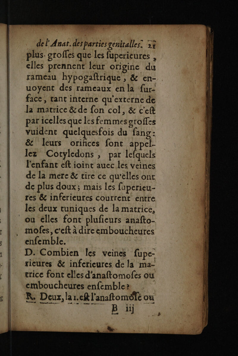 \ A plus. grofles que Les fupericures , clles prennent leur origine du rameau hypogaftrique , &amp; en- uoyent des rameaux en la fur- face, ranc interne qu'externe de vuident quelquesfois du fang : &amp; leurs oriñces font appel- lez Cotyledons , par lefquels l'enfant eft joint auec les veines de la mere &amp; tire ce qu’elles ont de plus doux; mais les faperieu- res &amp; inferieures courrent entre les deux tuniques de la matrice, mofes, c’eft à direemboucheures enfemble. | D: Combien Îes veines fupe- ricures &amp; inferieures de la ma- erice font elles d'anaftomofes où emboucheures enfemble? KR Deux, lar.ef l'anaftomété ou B 1j mn. :