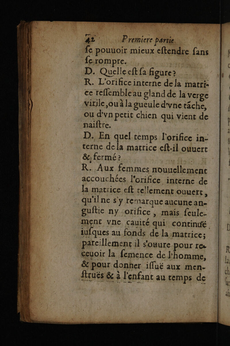 fc pouuoir mieux eftendre fans {c rompre. | D. Quelle eft fa figure? KR. L'orificcinterne dela matri: ce reflembleau gland de la Verge virile ,ou à la gueule d'yne tâche, ou d’vn petit chien qui vient de nailtre. D. En quel temps l'orifice in- terne dela macrice eft-il ouuert &amp;; fermé 2 R. Aux femmes nouuellement accouchées l'orifice interne de la matrice eft tellement Ouvert , qu'ilne s'y remarque aucune an- guftic ny orifice, mais feule. iufques au fonds de la matrice; parcillement il s'ouure pour re œeuoir la femence de l’homme, &amp; pour donner ifluë aux men- ftruës &amp; à l'enfant au temps de