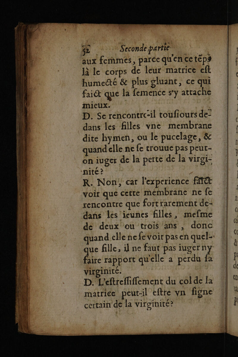 14 | 4 Ni GE Secondepartté. . IL aux fernmes, parcequenceteps | { | | à le corps de leur matrice eft humecté &amp; plus gluant, ce qui fait que la femence s'y attache 4 | micux. | | D. Se rencontrccil toufioursde: | dans les filles vne membrane dite hymen, ou le pucelage, &amp; | quand cllencfe trouuepaspeut- | . on iuger de la perte de la viroi- ‘nité ? R. Non, car l'experience fit voir que cetre mémbrane ne fe | rencontre que fort rarement de- ble dans les icunes filles, mefme | k de deux ou trois ans , donc “| “ uand elle nefevoit pasen quel-. | ÿ que fille, id ne faut pas iugern | é faire rapport qu'elle a perdu Ê | p virginite. | | d D. L'eftreffiffement du coldela | “ matrice peut-il eftre vn figne | |) _ certain dé la virginité?