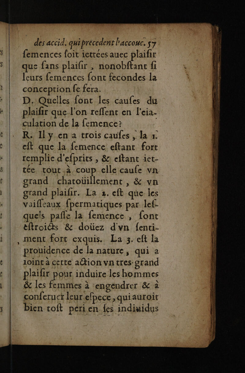 femences foit iettees auec plaifir que fans plaifir , nonobftanc fi leurs femences font fecondes la conception fe fera. D. Quelles font les caufes du plaifir que l'on reflent en l'eia- R. Ily en a trois caufes , la x. cit que la femence eftant fort remplie d'efprits , &amp;: eftant ict- tée, tout à, coup elle caufe vn grand chatoüillement , &amp; vn grand plaifir. La 2. eft que les Vaiffeaux fpermatiques par lef- quels pafle la femence , font éftroits &amp; doùez dvn fenti- ment fort exquis. La 3. eft la prouidence de la nature, qui à 1oinc à certe action va tres-grand plaifir pour induire les hommes &amp; les femmes à engendrer &amp; à conferuet leur.elpece ,quiauroit bien toft périen {es indiuidus