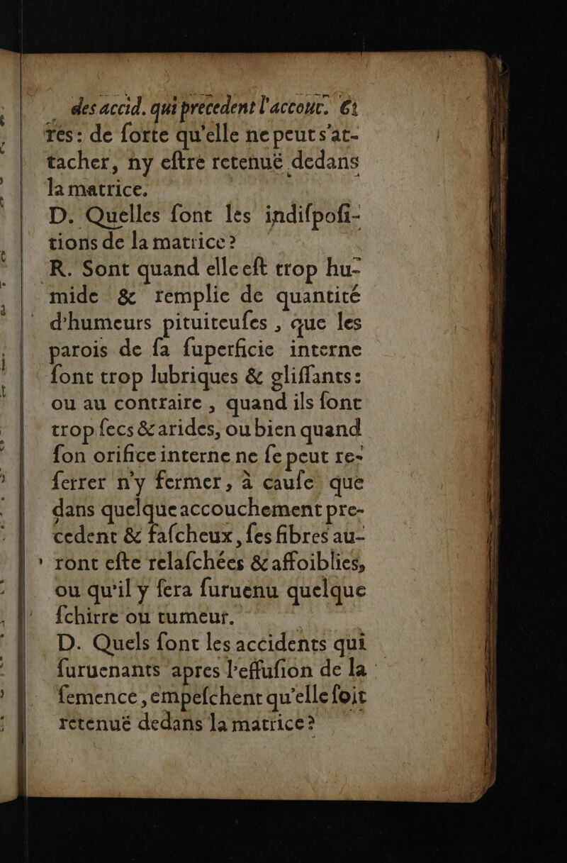 res: de forte qu'elle nepeuts'at- tacher, ny eftre retenué dedans la matrice. D. Quelles font les indifpofi- tions de la matrice? K. Sont quand elleeft trop hu- mide &amp; remplie de quantité d'humeurs pituiteufes , que les parois de fa fuperficie interne font trop lubriques &amp; gliffants: ou au contraire, quand ils fonc tropfecs &amp;arides, ou bien quand fon orifice interne ne fe peut re- ferrer n'y fermer, à caule que dans quelqueaccouchement pre- cedent &amp; fafcheux, {es fibres au- * ront efte relafchées &amp;affoiblies, ou qu'il ÿ fera furuenu quelque fchirre ou tumeur. k D. Quels font les accidents qui D femence, empefchent qu'elle foit retenué dedans la matrice? 2 em = A AT PET Ur ne ee le ‘a D CÉRSE S _  en D not me TT re tt e ms es