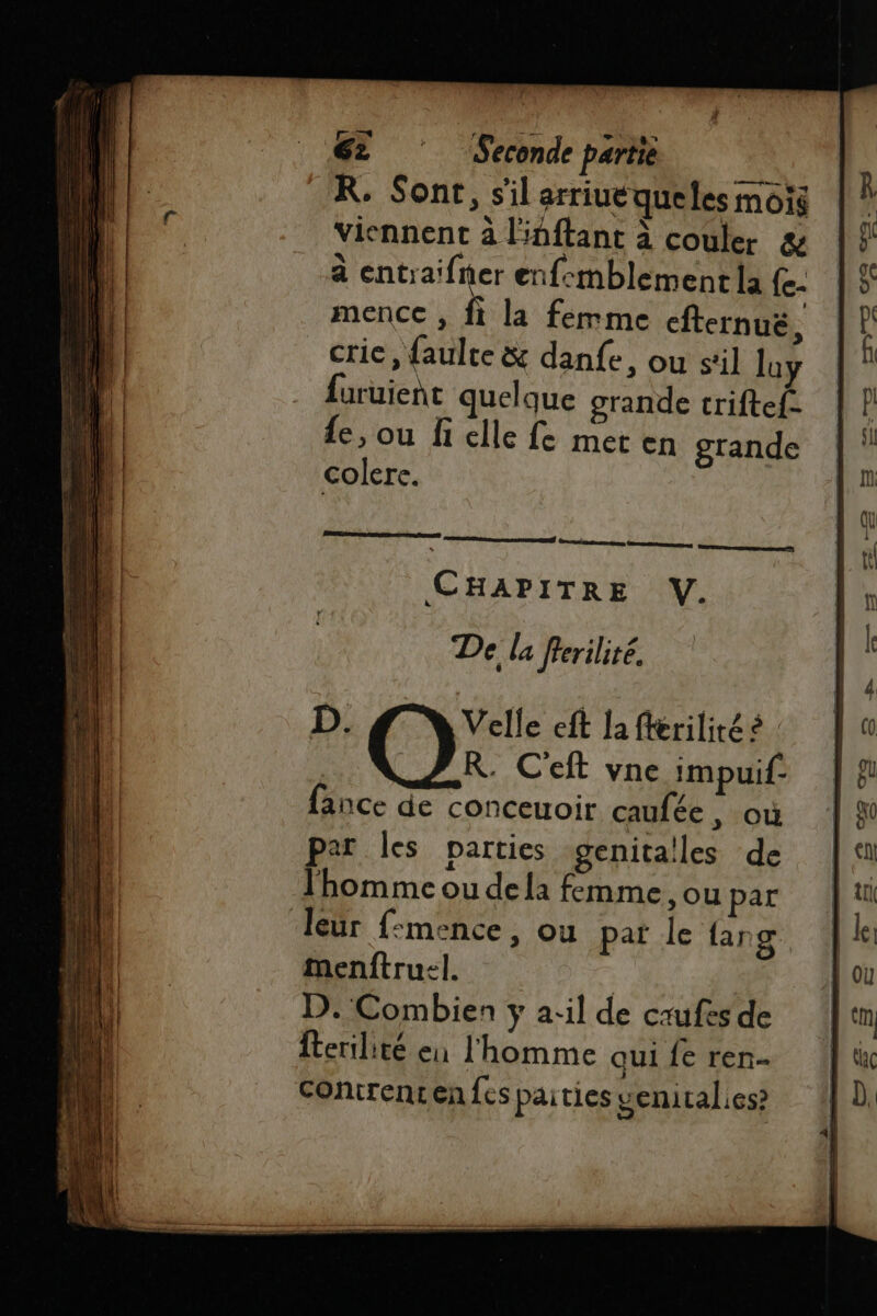 R. Sont, s'il arriuéqueles mois viennent à linftant à couler &amp; à entraifner enfemblement la (- mencc , fi la femme cfternuë à crie, {aulte &amp; danfe, ou sil loy {uruient quelque grande criftef- fe, ou fi elle fe meten grande colere. De la frerilité. D. Velle eft Ja fferilité à : R. C'eft vne impuif: fance de conceuoir caufée, où par les parties genita!les de l'homme ou dela femme. ou par leur f:mence, ou pat le {ang menftru:l. | D. Combien y a:il de crufes de fertilité en l'homme qui fe ren Contrentenfes paities venitalies?