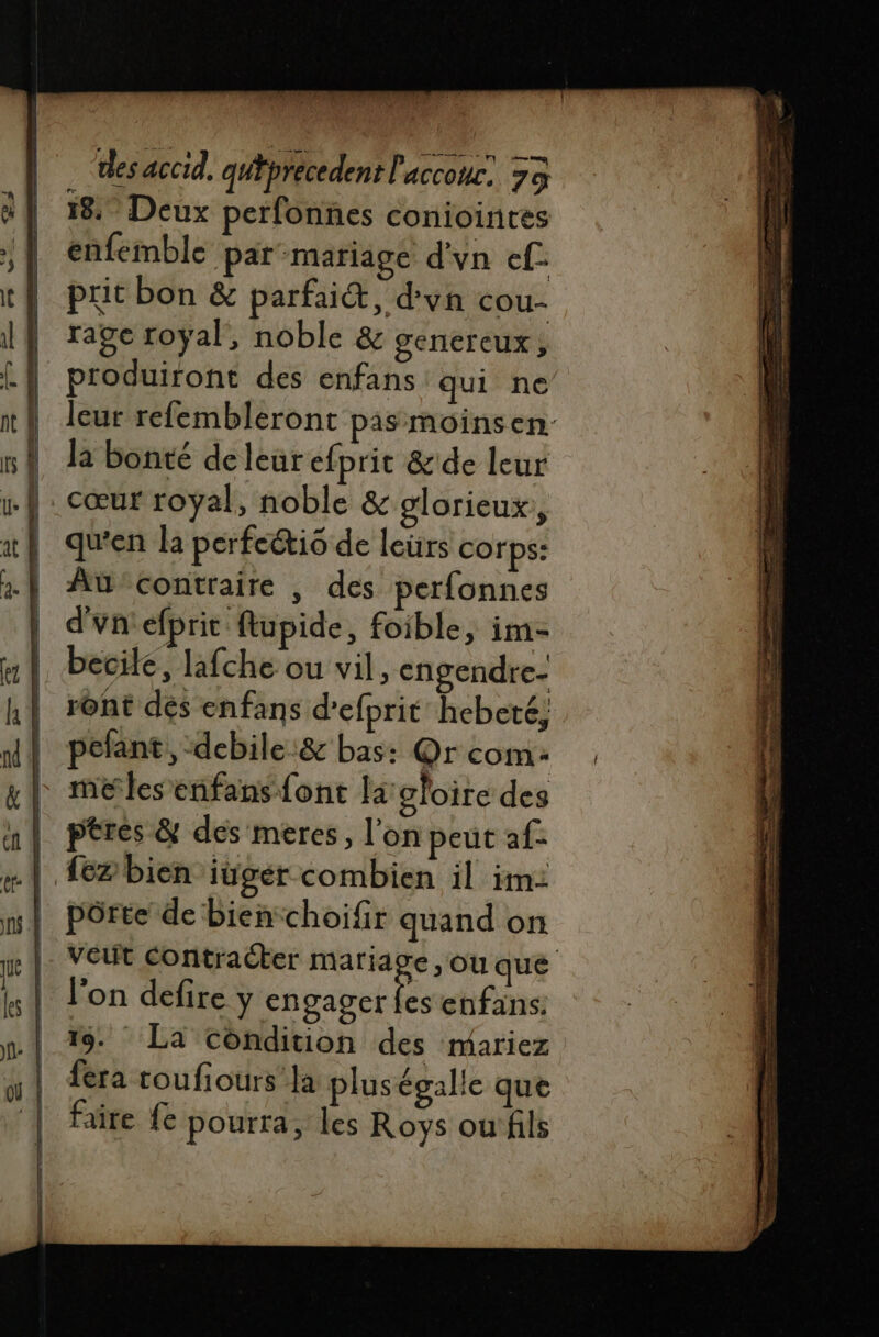 18. Deux perfonnes coniointes enfemble par-mariage d'vn ef. prit bon &amp; parfait, d'vn cou- rage royal, noble &amp; gencreux , produiront des enfans qui ne leur refembleront pas moinsen la bonté de leur efprit &amp;de leur cœur royal, noble &amp; glorieux, qu'en la perfeéti6 de leurs corps: Atü-contraire , des perfonnes d'un efprit ftupide, foible, im- becile, lafche ou vil, cngendre- rônt dés enfans d’efprit hebeté; pefant, debile :&amp; bas: Q@r com: me les enfans font la gloire des | ptres &amp; des meéres, l’on peut a{- .| fezbien iügér combien il im: | pôrte de bienchoifr quand on veut contracter mariage, ou que l’on defire y engager D enfans: 19. La condition des mariez fera toufiours la plus égalle que faire fe pourra, les Roys ou fils