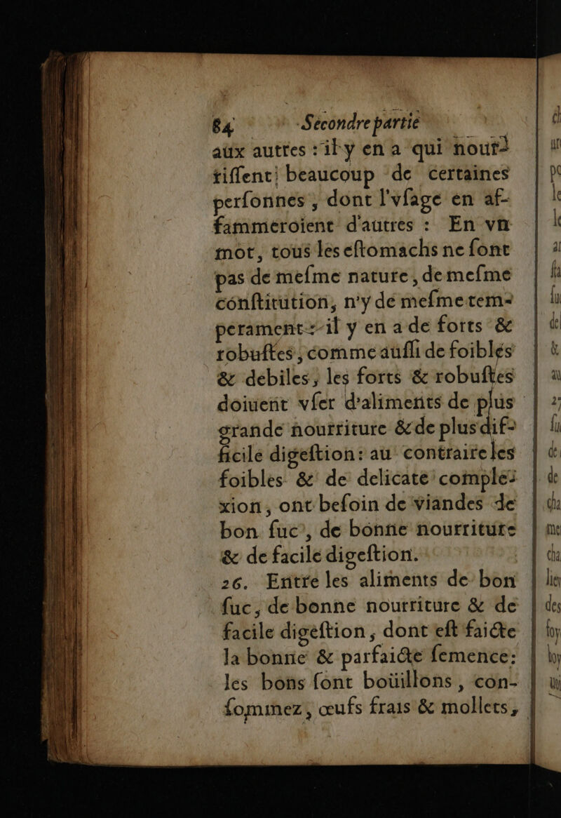 aux autres: ily en a qui nouri tient: beaucoup de certaines perfonnes , dont l'vfage en af- fimmeroient d'autres : En vn mot, tous leseftomachs ne font pas de mefme nature, demefme conftitution, n'y dé mefmetem- perament-il y en a de forts &amp; tobuftes, comme aüfli de foiblés &amp; débiles, les forts &amp; robuftes | doiuent vfer d'aliments de pus | grande nourriture &amp;de plus 1f- ficile digeftion: au’ contraire les foibles &amp;: de delicate comples sion, ont befoin de viandes de bon fuc’, de bonne nourriture &amp; de facile digeftion. 3 26. Entre les aliments debon | fuc, de bonne nourriture &amp; de | facile digeftion ; dont eft faite | la bonne &amp; parfaite femence: | les bons font boüillons , con- | fominez, œufs frais &amp; mollets, |