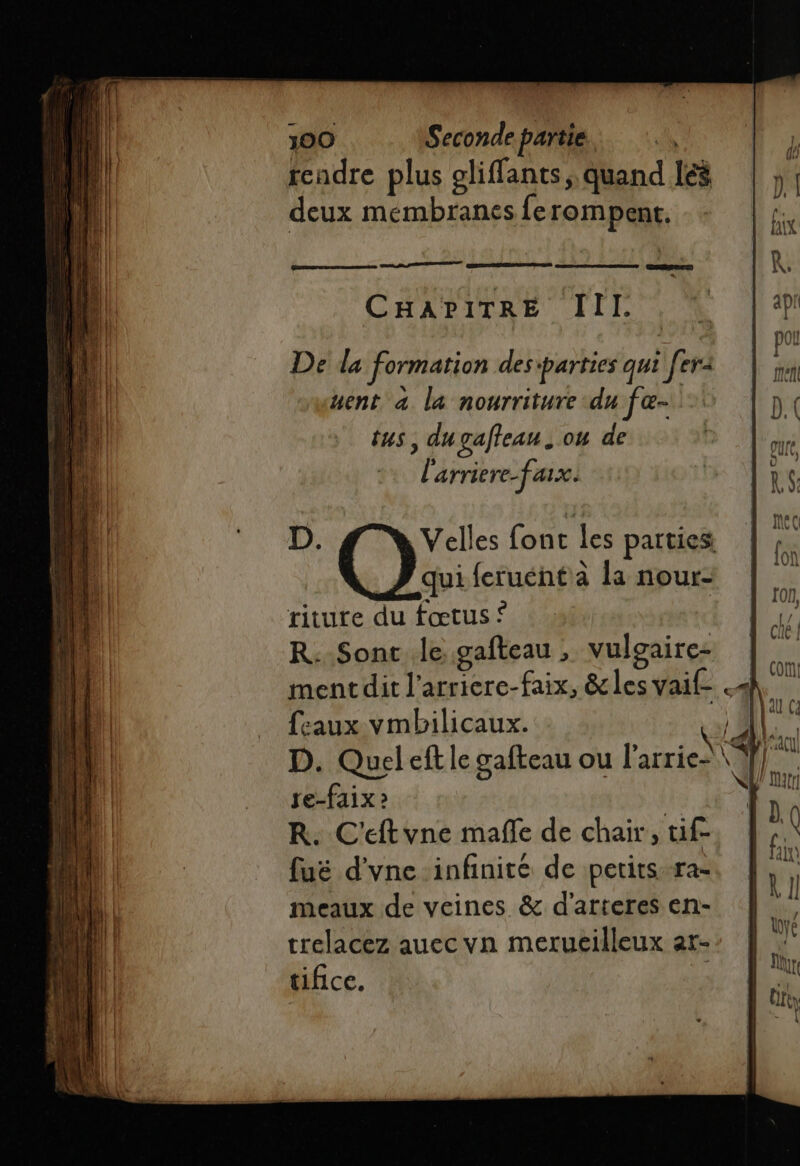 cadre plus gliffants, quand les deux membranes ferompent. CHAPITRE III. riture du fœtus © R: Sont le gateau , vulgaire- ment dit l’arriere-faix, &amp; les vaif- « feaux vmbilicaux. Ù D. Quel eft le gafteau ou l'arrie-\\ re-faix 2 R. C'eftvne mañle de chair, tif fuë d'vne infinite de petitsra- meaux de veines &amp; d'arteres en- trelacez auec vn merucilleux ar- tifice. ‘