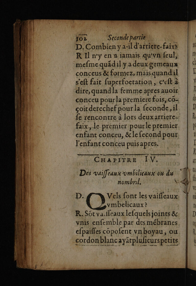 D. Combien y a-il d’'arriere-faixà R 1] ny en a iamais qu'vn'feul, mefmequädil ya deux gemeaux conceus &amp; formez, maisquandil s'eft fait fuperfoctation .. c’eft a dire, quandla femme apres auoir conceu pour la premiere fois, co- coitderechef pourla feconde. il fe rencontre à lors deuxarriere:: faix..le premier pourle premier enfant conceu, &amp;lefecond pour l'enfant conceu puisapres. PS Es Du Lun = 1 mn _2 hd DES +4 OR EP BRRDE REP CHAPITRE IV. D. Vels font les vaifleaux. | vmbelicaux ? R. Sôt va.ffeaux lefquels joints &amp; vais enfemble par desmébranes cfpaifles copofent vnboyau, ou cordonblancayärplufieurspetits