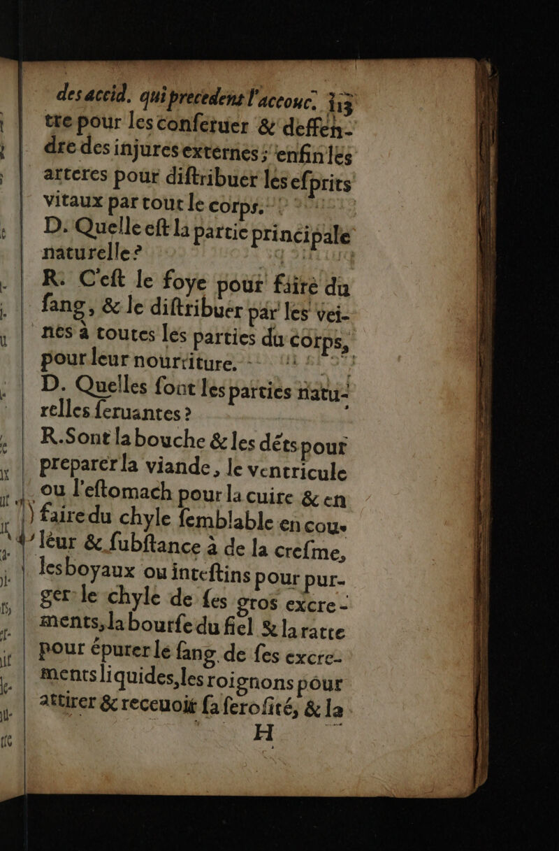 | \ tre pour lesconferuer &amp; deffen- dre des injures externes; enfnles vitaux par tout le Corps. ! D. Quelle eft la partie prinéi pale naturelle ? ADAM R: Ceft le foye pour fiiré du fans, &amp; le diftribuer par les vei- nés à toutes Les parties du Corps, pour leur nourriture, -: te D. Quelles font Les parties natu- relles feruantes ? R.Sont labouche &amp;les détspour preparer la viande, le ventricule ou l'eftomach pour la cuire &amp; ch ) fairedu chyle femblable en cou lesboyaux ou inteftins Pour pur- ger le chyle de fes gros excre - pour épurer le fang de fes excre- ments liquides, lesroi gnons pour attirer &amp; receuoit fa ferofité, &amp; la