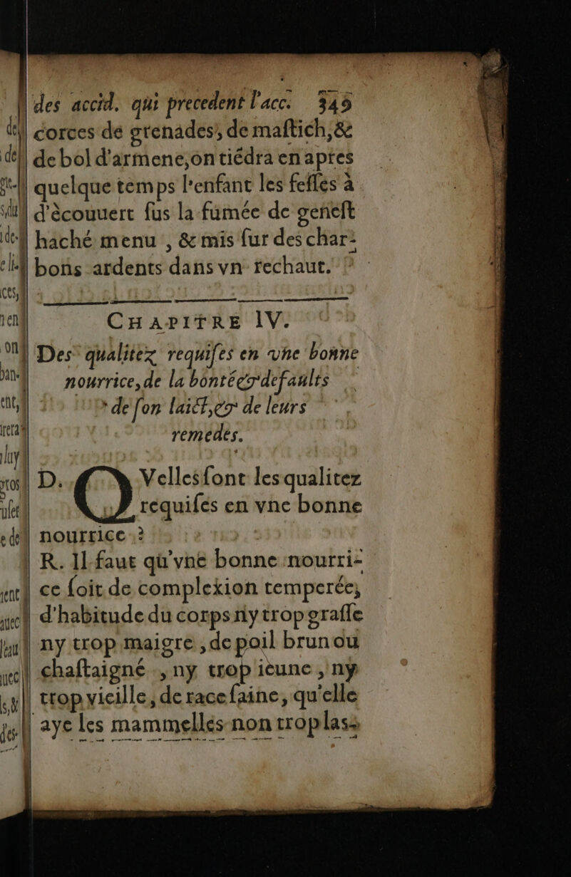 | des accid. qui precedent l'acc. 345 el corces de grenades’ de maftich,&amp; def de bol d'armene;on tiédra en apres il quelque temps l'enfant les fefles à sl s\ / d'ècouuert fus la fumée de geneft de | haché menu , &amp; mis fur des char: é i bons -ardents dans vn rechaut. CES, 2e 2 g | CHAPITRE IV. | Des’ qualitez requifes en vhe bonne nourrice, de la bontégrdefaulrs e- ‘AC de [on laièf,er de leurs reg remedes. lay4 | ro D: Ge Jr font lesqualitez le ! requifés en vne bonne ed nourrice ? | | R. Il-faut qu'vne bonne nourri- ei ce {oit de complekion temperée; y d'habitude du corpsny tropgrafle Wu ny trop maigre ,de oil brun ou nec] chaftaigné ,nÿ trop ièune , ny sf Trop vicille, de racefaine, qu'elle je] aye Les mammellés non rroplass | | |