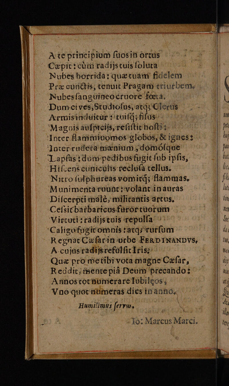 A te principium füositi ortus. Capic: có radijscuis foluta Nubes horrida: que cuam fidelem Prz cunctis, tenuit Pragam criurbem. Nubesfanguineo cruore fóeta, Dumceives,Studtofus, atás Clerus Armisinduicür t:tuifd; fifus Magnis aufprcijs, refiftic hofti: Jnter flamtainomos globos, & ignes Jater-cudetca nienium ,domolque Lapfastdoni pedibusfugit fub ipfis, Hif:enscuniculis reclu(a tellus. Nitro fülphburéas vomicd; flammas, Munimenta ruunt ivolanc in auras Difcerpti mále, milicantis artus. Cetsicbarbaricusfurorcuorum 'Vircuti : ràdijstuis repulfa 'Caligafugicomnis ratg; rurfum RegnacCafarin:urbe FERDINANDYVS, ^-cujüsradifsrefülfic1ris;: - Quz pro metibivota magne Caefar, Readic;isente pià Deum precando: A ninoscocnumerare Tubileos , Vno quoc nmümeras dies in anno, Humilimtus fervus, - Xo: Marcus Marci. nm DIURNO MENISUENCSEN meum titan EEMERED y Cry