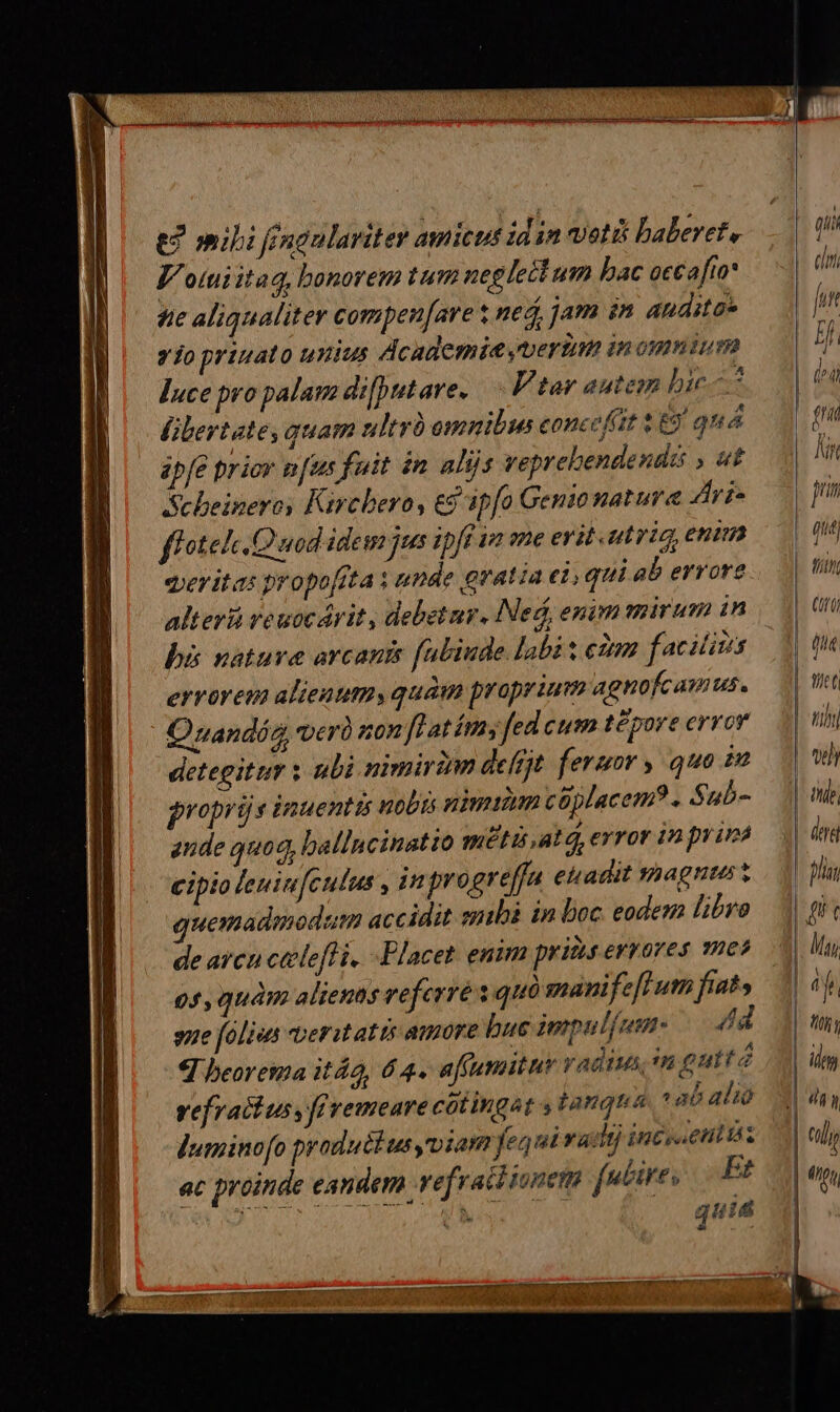 e? mili féngulariter amicus idin votis baberet, 4 o(tii itaq, bonorem tum neglecl um hac occafto* te aliqualiter compen[are t ned, jam in andite* y jo priuato unius dcademiesymertum in omnium luce pro palam difputare. Ftar autem bic libertate, quam ultró omnibus concefitt &) qu á ipfe priov nus fuit in alijs veprebendendé , «t Scbeineroy Kirchero, e$ apfo Genio nature Ari. ff ote Quod idem jus ipft ie ane erit.utvig, enim eeritas propo[fta y umde gratia ei, qui ab errore alter ve uocdrit , debetur. Ned, enim mirum in bà nature arcanis fabiude labit ctm facilius errorem alientm, quam proprium agnofcamus. Quandós verà son [flatímy fed cum t£pore error detegittm ; ubi nimiram defrjt feruor y quo i proprüs inuentis uobis nimium coplacem?. Sub- aude quod, ballucinatio meti atq, error in pyuna cipio leuinfculus , in progreffa ehadit shagnts t uemadmodum accidit smibà in boc eodem hbro de arcu calefl i. Placet enim pris errores mes 05, quàm alienas veferré s qui manifeflum fiaty sue fólies veritatis amore bue impulfumn- — 4dd 4 beorema itá2, 64. afrumituy radius n gutta vefratius, fé remeare cotingat , tanqua. ab alio duminofo productus viam fequi vadij incscetitisz ac proinde eandem. refraid ionem fe&ires Et j CM quie