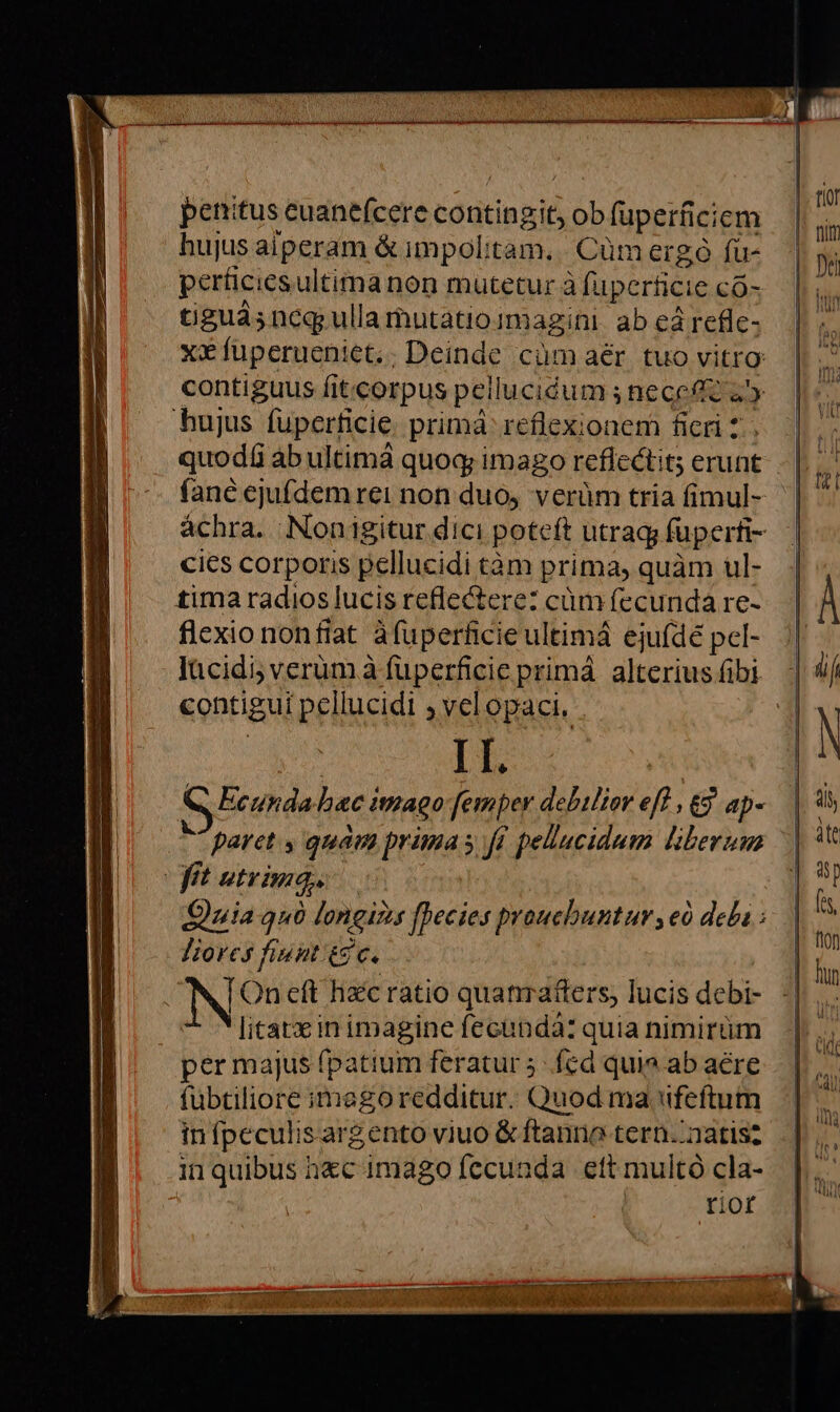 penitus cuanefcere contingit, Lob fuperficicm hujus aiperam & impolitam.. Cüm ergó fü- tiguás neq; ulla mutatio imagini ab cá refle- contiguus fitcorpus pei lucidum s nece a hujus fuperficie prima reflexionem ficri 2 quod$ ab ultimà quoq; imago reflectit; erunt fané ejufdem rei non duo, verüm tria fimul- cics corporis pellucidi tàm prima, quàm ul- tima radios lucis reflectere: cüm fecunda re- flexio nonfiat àfuüperficie ultimá ejuídé pel- lücidi; verum à fuperficie primá alterius fibi centigui pellucidi ; velopaci, II. M paret s quam prima s fi pellucidum liberum | Ó t utrima, JHiorcs finnt t9 c. N On eft hzc ratio quanrafters, lucis debi- litatx in imagine fecunda: quia nimirtm per majus fpatium feratur 5 fed quio ab acre fübtiliore imegoredditur. Quod ma feftum in fpeculis argento viuo & ftanrio tern. natis? in quibus h&c imago fccunda ett multó cla- rior