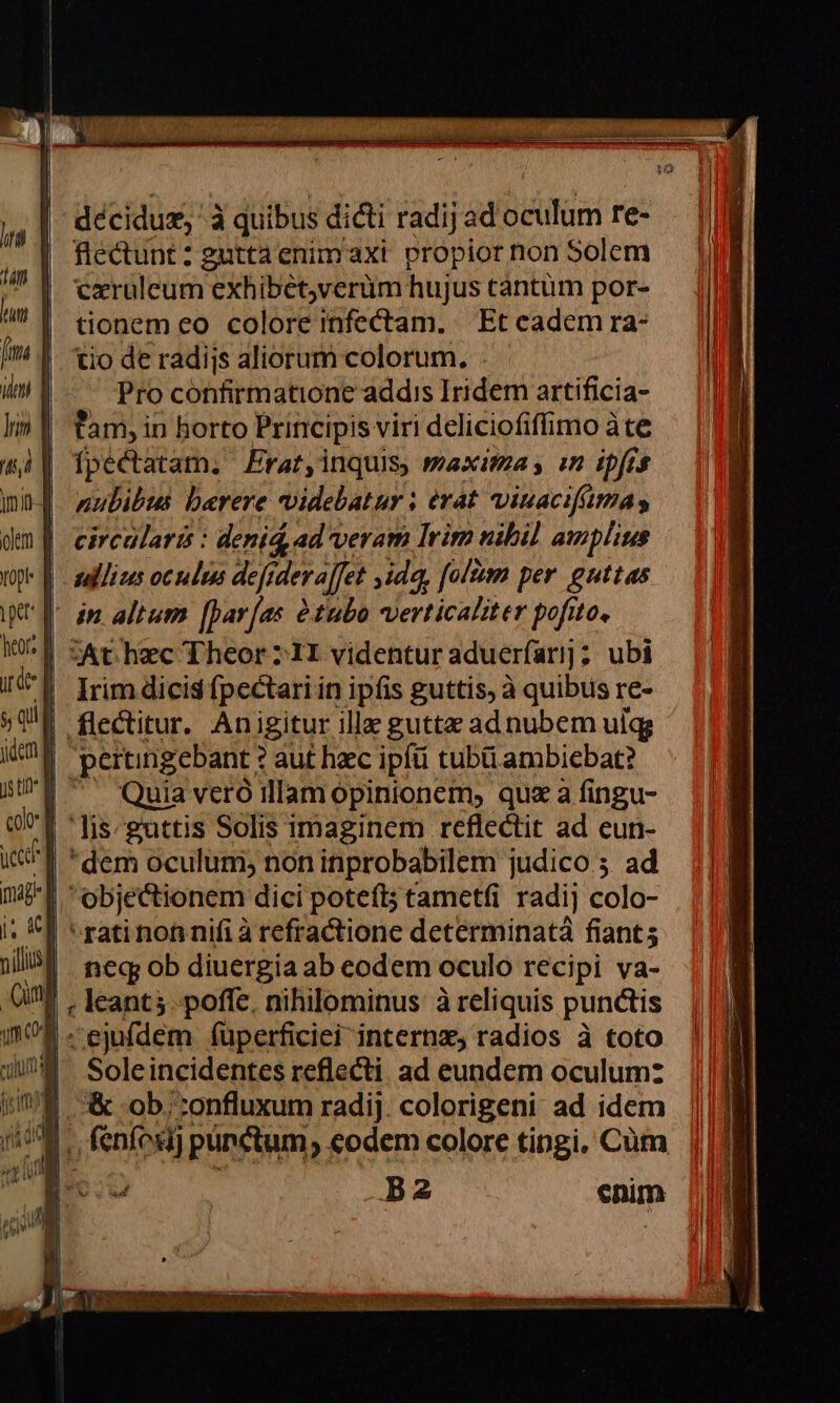 Opi heort décidux, à quibus dicti radij ad oculum re- fledunt: gutta enimaxt propior non Solem cxruleum exhibet,verum hujus tantüm por- tionem eo colore infectam. Et cadem ra- tio de radijs aliorum colorum. Pro confirmatione addis Iridem artificia- tam, i in horto Principis viri deliciofiffimo àte fpectatam. Erat,inquis, maxima y in ipfrs nubibus. berere videbatur ; erat viuacifimas circularis : denid ad veram Irim nibil amplius tallizs oculus defidevaffet ,idq, ilm per guttas in altum [Dar[as àtubo verticaliter pofito, zAt hzc Theor :1I videntur aduerfarij ; ; ubi Irim dicis fpectari in ipfis guttis, à quibus re- flectitur. Anigitur illz guttz ad nubem ulgg Quia veró illam opinionem, qua a fingu- lis-guttis Solis imaginem reflectit ad eun- dem oculum; non inprobabilem judico ;. ad objectionem dici poteft tametfi radij colo- ned ob diuergia ab eodem oculo recipi va- Soleincidentes reflecti ad eundem oculum: &amp; ob; :onfluxum radij colorigeni ad idem enim o ae x BERE i ee ARE CRETA 2 GAMME LIT iip i a