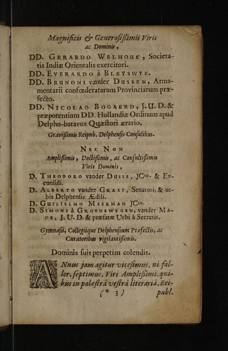 Magnifici e Generofiffumü Viris 4c Dominis y DD. GERARDO WErLHoOuxk , Societa- tis Indie Orientalis exercitori. DD.EvrRARDpoà BrLeYswtx. DD.Bnguwowr vander Dussgx, Arma- mentarii confoederatarum Provinciarum pr&- fecto. : | DD.Nr:corao Bocazenp, .U.D.& prepotentiam DD. Hollandiz Ordinum apud Delpho-batavos Quxzllori zrario. Graviffimis Reipub. Delphenfis Con(ulibus. Nrzc Now Ampliftnis , Doctiffmis , ac. Con(ultiffimis Viris Dominis , D. Tuxso»ono vander Dussz, 709, & Ex- confuli. D. ArsznaTO vander GaAzr, Senatori, & ur- bis Delphenfis. &dili. D.Gurr:iszMo MiznaMAN JC. D. SrMoNr à Gnosuswrecsw, vander M aA- ΠΕ. J. U. D. & praefatae Urbi à Secrets. Gymnafi, Collegiique Delphenfium Pvefedlis, ac Curatoribus vigilantifani. Dominis fuis perpetim colendis.