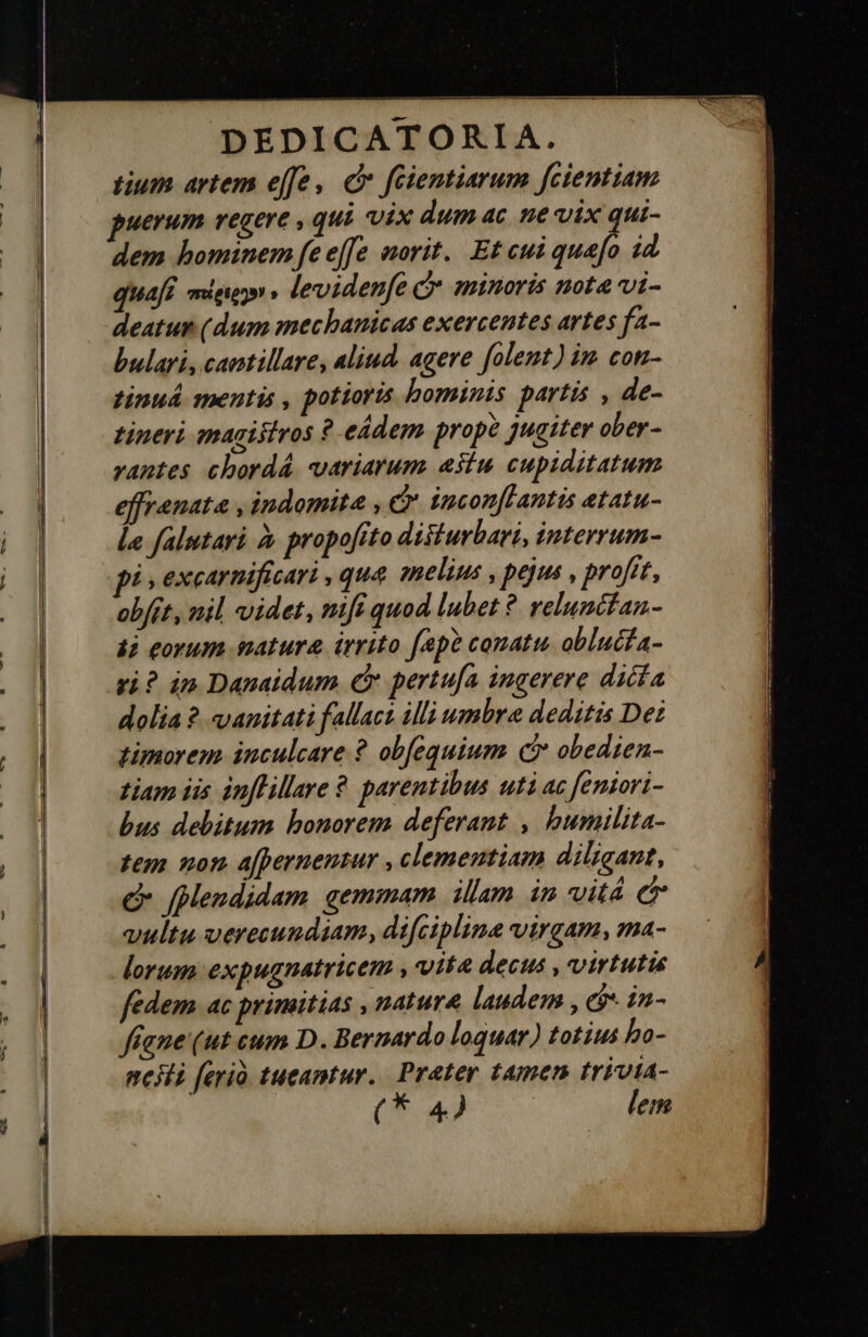  tium artem effe, c feientiarum fcientiam puerum vegere , qui vix dum ac ne vix qui- dem hominem fe effe norit. Et cui Mita id quafi πείρεργνν » levidenfe C minoris nota vi- deatun (dum mechanicas exercentes artes fa- tinuá spentis , pottoris hominis partis , de- tineri magisivos ὃ eádem prope jugiter ober- vantes chordá variarum estu cupiditatum effrenata , indomita , c incon[lantis etatu- le falutari ἃ propofito disiurbari, interrum- pi , excarnificari , qua anelim , pejus , profit, οὗ 2, nil videt, nifi quod lubet ὃ relunctan- 42 eorum matura irrito fap? conatu. oblucia- ri? án Danaidum € pertufa ingerere dicía dolia ? vanitati fallaca illi wmbra deditis De: timorem. inculcare ὃ obfequium c obedien- tiam iis inflillare ὃ parentibus uti ac feniori- bus debitum bonorem deferant , bumilita- tem non a[pernentur , clementiam diligant, Οὐ fplendidam gemmam illam in vitá cT vultu verecundiam, difciplina virgam, ma- lorum expugnatricem , vite decus , virtutis fedem. ac primitias , natura laudem , (9 in- fane (ut cum D. Bernardo loquar) totius bo- neHi ferio. tueantur. Prater tamen trivia- (* 4) | lem 