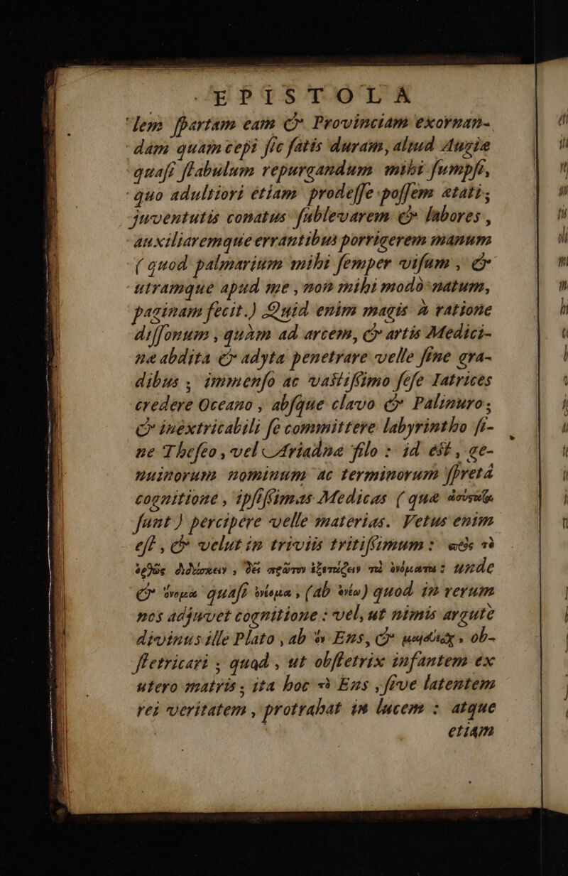    JEgbqsmTOLSÉE Jem fpartam eam C ProvinciAm exorman- dam quam cepi jfc fatis duram, altud Auri quaft fl'abulum repuraandum. mihi fumpfi, quo adultiori étiam. prodefe poffem stati, juventutis conatus fablevarem c labores , -auxiliaremque errantibus porrigerem manum ( quod. palparium mihi femper vifum , e utramque apud me , mom mihi modo-natum, paginam fecit.) uid enim magis à ratione diffonum , quàm ad. arcem, c artis Medici- na abdita e» adyta penetrare velle fine σγά- dibus ; immenfo ac vaiiiffimo fefe Iatrices credere Qceano , abfque clavo c Palimuro; C inéxtricalili fe committere labyrintho fi- ne 7 hefeo ,velcidriadna filo : id e$t , ae- nuimorum nominum ac terminorum fret cognitione , ipfiffimas Medicas ( qu&amp; 4i fant) percipere uelle materias. Vetus entm eff , c velut im triviis tritifimum: «dc τὸ £e ὀνομεά quafi ὀνέσμια s (ab ota ) quod 12 verum pos adjtrvet cognitione : vel, ut nimis avaute divinus ille Plato , ab à Ens, οὖ uuctioy » ob- Jfetricari ; quad , ut obffetrix infantem ex utero matris ; ita boc τὸ Ens ,frve latentem rei veritatem , protrabat. im lucem : atque etim 