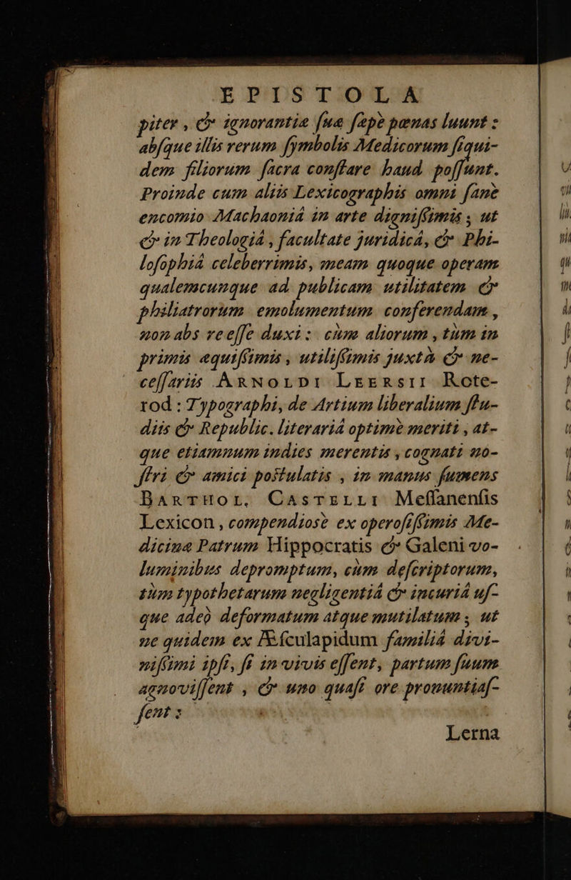    BP DS TIOWTUA piter οὖ ignorantia [ua fepe penas luunt : abfque illis rerum fymbolis Medicorum frqui- dem filiorum. facra conffare baud duit. Proinde cum aliis Lexicographis omni fane encomio Machaoniá in arte dienifftmis y ut e in Theologiá , facultate juridicA, εὐ Phhi- lofophiá celeberrimis, sneaym quoque operam qualemcunque ad. publicam. utilitatem. ej phéliatrorum. | emolumentum. conferendam , zon abs ree[fe duxi: cum aliorum , tum in primi equiffimis , utiliffimis juxta c ne- cefaris &amp;wNorpi: Legnsir Rote- rod : Zyposraphi, de Artium liberalium ffu- diis c Republic. literaria optime meriti , at- que etiamnum indies merenti , cognati s0- Jfri e amici postulatis , im manus fumens BanTrHor. Casrzrr: Meffanenfis Lexicon , compendiose ex operofiffimis Me- diciua Patrum Mippocratis c? Galeni vo- luminibus depromptum, cum. defcriptorum, Ium zypotbetarum negliaentiá c incuri uf- que ade deformatum atque mutilatum , ut ge quidem ex Iículapidum famili dzvi- »ifcimi ipfi, ff in vivis effent, partum fuum agnmovi[Jent , cr uno quaft ore prouuntia[- fent s 