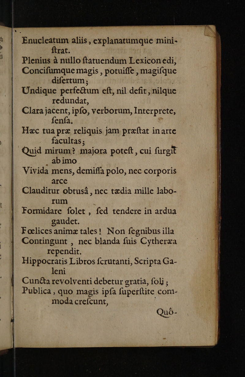                 Enucleatum aliis , explanatumque mini- ftrat. Plenius à nullo ftatuendum Lexicon edi, | Concifüumque magis , potuiffe , magifque difertum ; | Undique perfe&amp;tum eft, nil defit, nilque | redundat, , Clarajacent, ipfo, verborum, Interprete, fenía. | Hzc tuaprz reliquis jam praftat inarte m ... facultas; | Quid mirum? majora poteft , cui fürgit | . abimo | Vivida mens, demiffa polo, nec corporis | Clauditur obtusá , nec tedia mille labo- | rum | Formidare folet , fed tendere in ardua | - gaudet. | Foelicesanimz tales! Non fegnibus illa : Contingunt , nec blanda fuis Cytherza | rependit. | Hippocratis Libros fcrutanti, Scripta Ga- | leni | Cun&amp;tarevolventi debetur gratia, foli ; Publica , quo magis ipfa fuperftite cont- moda creícunt, Quà-