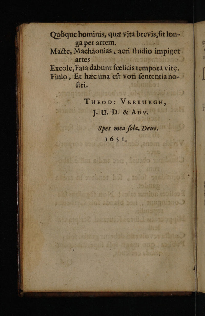   Quóque hominis, quz vita brevis,fit lon- - ga per artem, Ma&amp;e, Macháonias , acti ἢμάϊο itupiget | artes : Excole,Fata dabunt foelicis tempora vitc. Finio, Et hecuna eft voti fententia no- : ftri. Spes mea fola, Deus. 1651. 