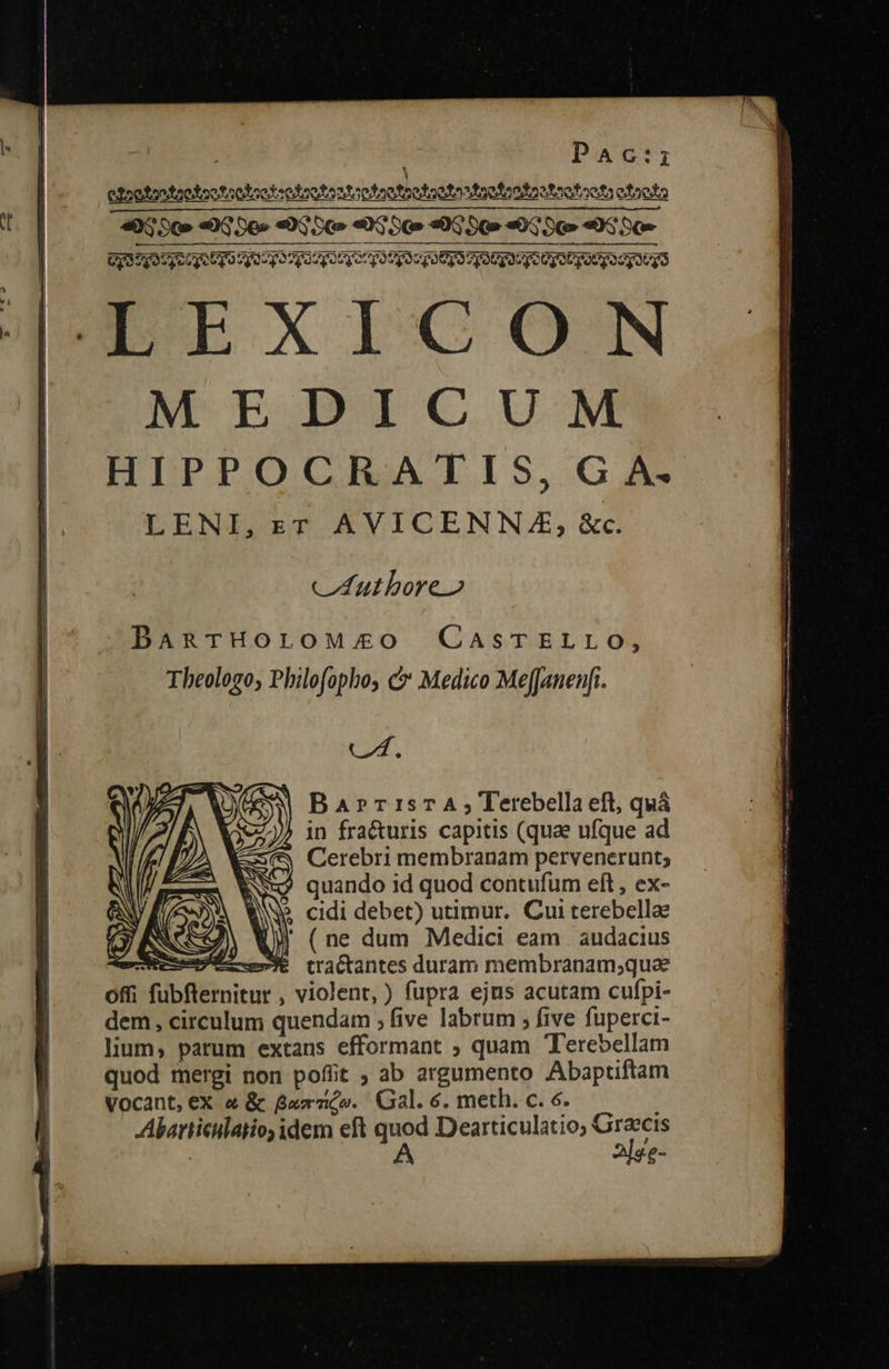  la : PaAc:rz οΣοολρολοολοοδοολοολορλλο δ δ ληοϑρολο ΔΛ aefootooteotaetr otoolo «3 S0» «03 S6» «DG δῷ» «03 SG» «0G δῷ» «αἴ» «0S SC» GS OSEUq T9 yo po gogo Cy ρου δου got vyatqU go Cy o gUCyocyutgs LELXICON MEDICUM HIPPOCRATIS, G A. LENI,zr AVICENNZAE; &amp;c.    cuthboreo BARTHOLOMEO CasTELLO, Theologo; Philofopho, c Medico MefJanenfi. C2. Bar»rrisTA; Terebella eft, quá in fra&amp;uris capitis (quae ufque ad Cerebri membranam pervenerunt; quando id quod contufum eft , ex- ἡ M cidi debet) utimur. Cui terebellae Ne) ἘΠ (ne dum Medici eam | audacius esee et tractantes duram membranam;quae offi fubfternitur , violent, ) fupra ejus acutam cufpi- dem, circulum quendam , five labrum 5» five fuperci- lium, parum extans efformant ; quam Terebellam quod mergi non pofiit ; ab argumento Abaptiftam Vocant, eX &amp; &amp; Gumi». Gal. 6. meth. c. 6. Abarticulaiio, idem eft εἰν Dearticulatio; Graecis £-                        SÉ --------- Ee EE e EMRERUEERERET T LET — — € ——P——MMÀ MÀ ——À