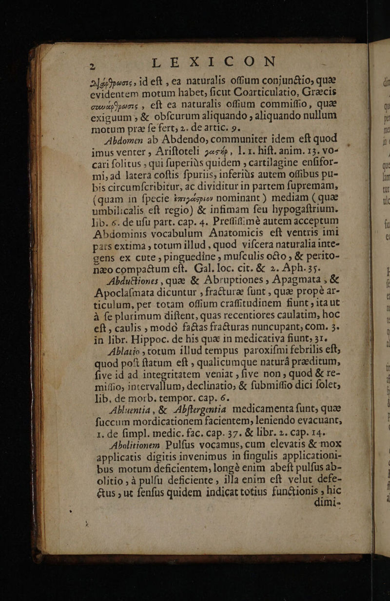     LE X EC Q.N 2]dsfpuaic , id eft , ea naturalis offum conjun&amp;tio, quae evidentem motum habet, ficut Coarticulatio, Graecis σουυάρθρωσις , eft ea naturalis offium commiffio, quae exiguum ἃς obfcurum aliquando ; aliquando nullum motum prae fe fert; 2. de artic. 9. Abdomen ab Abdendo, communiter idem eft quod imus venter ; Ariftoteli 24«p, 1. x. hift. anim. 13. vo- cari folitus » qui fuperiüs quidem 9 cartilagine enfifor- mi, ad latera coflis fpuriis, inferius autem offibus pu- bis circumfícribitur, ac dividitur in partem fupremam, (quam in fpecie ἐπιργάσριον nominant) mediam ( quae umbilicalis eft regio) &amp; infimam feu hypogaftrium. lib. 6. de ufu part. cap. 4. Preffiffimé autem acceptum Abdominis vocabulum Anatomicis eft ventris imi pars extima , totum illud , quod vifcera naturalia inte- gens ex cute pinguedine ; mufculis octo » &amp; perito- nao compaé&amp;tum eft. Cal. loc. cit. &amp; 2. Aph.35. Abdu&amp;liones , quae &amp; Abruptiones ; Apagmata , &amp; Apoclafmata dicuntur 5 fractura funt , quae prope ar- ticulum, per totam offium craffitudinem fiunt 7 ita ut à fe plarimum diftent, quas recentiores caulatim, hoc eft , caulis » modo factas fra&amp;uras nuncupant, com. 3. in Jibr. Hippoc. de his qua in medicativa fiunt, 31. Ablaiio ; totum illud tempus paroxifmi febrilis eft; quod po&amp; ftatum eft , qualicumque naturá praeditum, five id ad integritatem veniat ; five non quod &amp; re- miffio; intervallum, declinatio; &amp; fubmiffio dici folet; lib. de morb. tempor. cap. 6. Abluentia , &amp; .Abflergentia. medicamenta funt; quae fuccum mordicationem facientem; leniendo evacuant,; 1. de fimpl. medic. fac. cap. 37. &amp; libr. 2. cap. 14. Abolitionem Pulfus vocamus, cum elevatis &amp; mox applicatis digitis invenimus in fingulis applicationi- bus motum deficientem; longé enim abeft pulfus ab- olitio ; à pulfu deficiente » illa enim eft velut defe- &amp;us ; ut fenfus quidem indicat totius fani gne hic mis                                      Shb iuba uum Am ὦ
