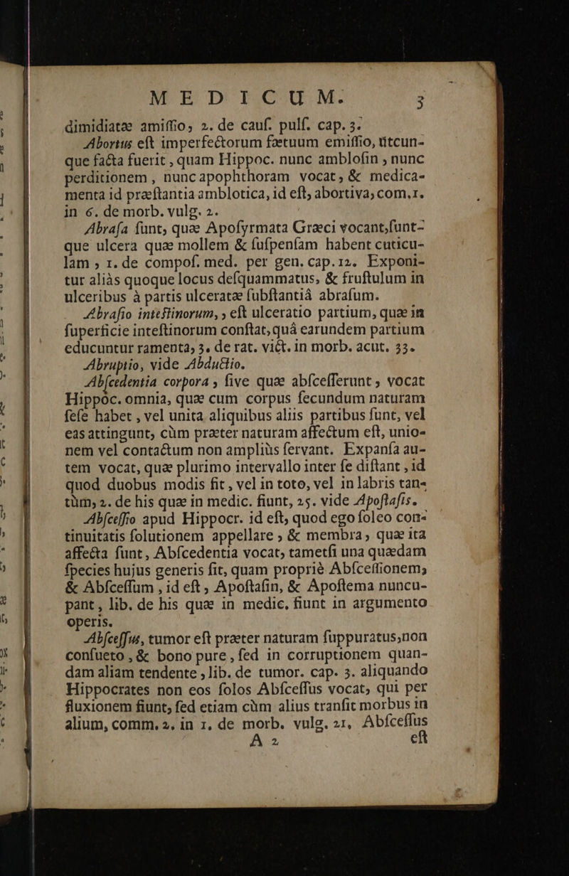                           MEDICUM. à dimidiatae amiffio, 2. de cauf. pulf. cap. 3. Aborits eft imperfectorum faetuum emiffio, titcun- que fa&amp;ta fuerit , quam Hippoc. nunc amblofin ; nunc perditionem , nuncapophthoram vocat, &amp; medica- menta id praeftantia amblotica, id eft; abortiva; com.1. in 6. de morb. vulg. 2. Abrafa funt, quae Apofyrmata Graci vocant[unt- que ulcera quae mollem &amp; fufpeníam habent cuticu- lam ; 1. de compof. med. per gen. cap. 12. Exponi- tur aliàs quoque locus defquammatus, &amp; fruftulum in ulceribus à partis ulceratze fubftantià abrafum. A brafio inteflinorum, ; eft ulceratio partium, quae in fuperficie inteftinorum conflat, quá earundem partium educuntur ramenta, 3. de rat. vi&amp;t. in morb. acut. 23. Abruptio, vide 4bduio. Ab cedentia corpora ; five quae abfcefferunt ; vocat Hippoc. omnia, quae cum corpus fecundum naturam fefe habet , vel unita aliquibus aliis partibus funt, vel eas attingunt; cüm practer naturam affectum eft, unio- nem vel contactum non ampliüs fervant. Expanía au- tem vocat, qua plurimo intervallo inter fe diftant , 1d quod duobus modis fit , vel in toto, vel in labris tan« tüm, 2. de his quz in medic. fiunt, 25. vide 4poflafis. Abfceffro apud Hippocr. id eft; quod ego foleo con- tinuitatis folutionem appellare ; &amp; membra, qua ita affe&amp;a funt, Abícedentia vocat; tametfi una quaedam fpecies hujus generis fit, quam proprié Abíceffionem; &amp; Abfceffum , id eft 5 Apoftafin, ὃς Apoftema nuncu- pant, lib. de his que in medic. fiunt 1n argumento operis. Abfceffus, tumor eft praeter naturam fuppuratus,non confueto , &amp; bono pure,fed in corruptionem quan- dam aliam tendente 9110. de tumor. cap. 3. aliquando Hippocrates non eos (οἷος Abfceffus vocat, qui per fluxionem fiunt, fed etiam càm alius tranfit morbus in alium, comm. 2, in 1, de morb. vulg. 21, ncc A: e 