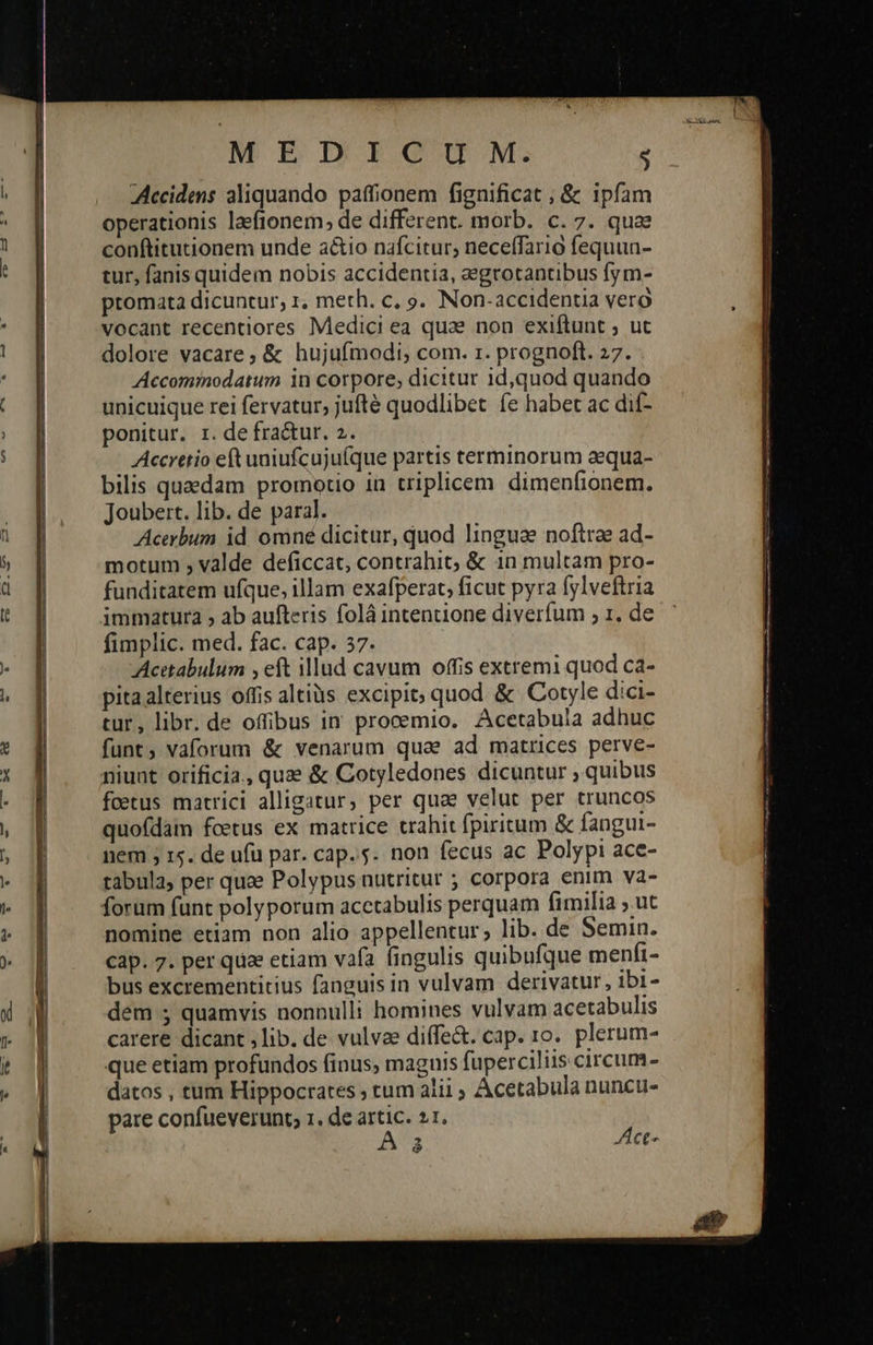   M EIIGGIIM: $ Accidens aliquando paffionem fignificat ; &amp; ipfam operationis laftonem, de different. morb. c. 7. quae conftitutionem unde a&amp;io nafcitur, neceffaria fequun- tur, fanis quidem nobis accidentia, eegrotantibus fym- promata dicuntur, 1. meth. c, o. Non-accidentia vero vocant recentiores Medici ea quae non exiftunt ; ut dolore vacare, &amp; hujufmodi; com. r. prognoft. 27. Accominodatum 1n corpore, dicitur 1id,quod quando unicuique rei feratur, jufté quodlibet íe habet ac dif- ponitur. r. de fra&amp;ur. 2. Accretio eft uniufcuju(que partis terminorum aequa- bilis quaedam promotio in triplicem dimenfionem. Joubert. lib. de paral. Acerbum id omné dicitur, quod linguae noftrae ad- motum , valde deficcat, contrahit; &amp; 1n multam pro- funditatem ufque, illam exafperat, ficut pyra fylveftria immatura , ab aufteris folà intentione diverfum , 1, de fimplic. med. fac. cap. 37. Acetabulum , eft illud cavum offis extremi quod ca- pita alterius offis altiüs excipit; quod. &amp; Cotyle dici- tur, libr. de offibus in procemio. Acetabula adhuc funt, vaforum &amp; venarum quae ad matrices perve- niunt orificia., quae ὃς Cotyledones dicuntur , quibus fcetus matrici alligatur, per qua velut per truncos quofdam fcetus ex matrice trahit fpiritum &amp; fangui- nem ; 15. de ufü par. cap... non fecus ac Polypi ace- tabula, per quae Polypus nutritur ; corpora enim va- forum funt polyporum acctabulis perquam fimilia ; ut nomine etiam non alio appellentur; lib. de Semin. cap. 7. per qua etiam vafa fingulis quibufque menfi- bus excrementitius fanguis in vulvam derivatur, ibi- dem ; quamvis nonnulli homines vulvam acetabulis carere dicant ,lib. de vulvae diffe&amp;. cap. το. plerum- que etiam profundos finus; maguis fuperciliis circum- datos , tum Hippocrates ; tum alii Acetabula nuncu- 2 Act- 