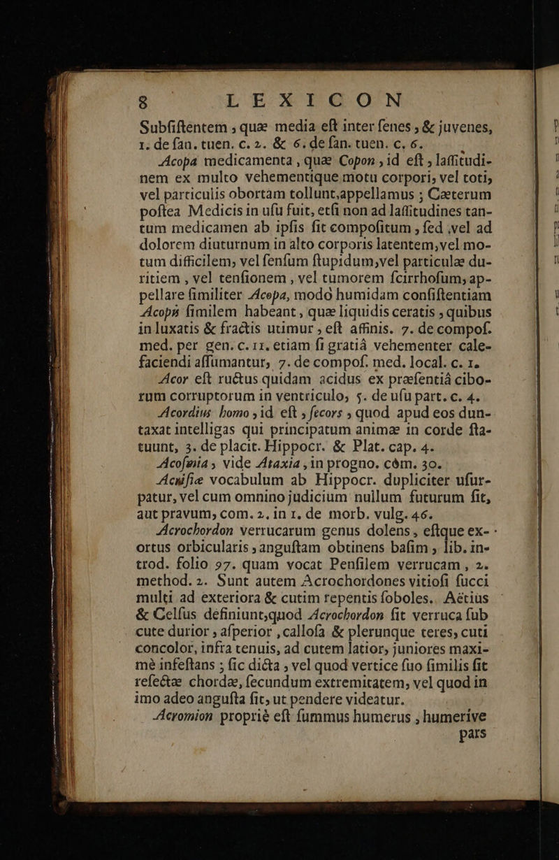          LEAXAITIG OON Subfiftentem ; quee media eft inter fenes ; &amp; juvenes, 1. de fan. tuen. c. 2. &amp; 6. de fan. cuen. c, 6. : -Acopa medicamenta , quae Copon ; id eft 9 laffitudi- nem ex multo vehementique motu corpori; vel toti; vel particulis obortàm tollunt,appellamus ; Caeterum poftea Medicis in ufü fuit, etfi non ad lattitudines tan- tum medicamen ab ipfis fit compofitum , fed ,vel ad dolorem diuturnum in alto corporis latentem,vel mo- tum difficilem; vel fenfum ftupidum;vel particulae du- ritiem , vel tenfionem , vel tumorem fcirrhofum; ap- pellare fimiliter Z4cepz, modo humidam confiftentiam AAcops fimilem habeant , quae Iiquidis ceratis ; quibus in luxatis &amp; fractis utimur , eft affinis. 7. de compof. med. per gen. c. rz. eciam fi gratiá vehementer cale- faciendi affümantur, 7. de compof. med. local. c. 1. Acor eft ru&amp;us quidam acidus ex praefentiá cibo- rum corruptorum in ventriculo; 5. de ufu part. c. 4. Acordius bomo ,id. eft ; fecors , quod apud eos dun- taxat intelligas qui principatum animae 1n corde fta- Acofeia ; vide Ztaxia ,1n progno. cém. 30. Acufie vocabulum ab Hippocr. dupliciter ufur- patur, vel cum omnino judicium nullum futurum fit, aut pravum, com. 2. in t, de morb. vulg. 46. Acrochbordon verrucarum genus dolens, eftque ex- : ortus orbicularis »anguftam obtinens bafim ; lib. in- trod. folio 97. quam vocat Penfilem verrucam , 2. method. 2. Sunt autem Acrochordones vitiofi fücci multi ad exteriora &amp; cutim repentis foboles.. A&amp;tius &amp; Celfus definiunt;quod Zcrocbardon fit. verruca fub cute durior 9 afperior ,callofa &amp; plerunque teres; cuti concolor, infra tenuis, ad cutem latior, juniores maxi- me infeftans ; fic di&amp;ta ; vel quod vertice fuo (imilis fit refectae chordae, fecundum extremitatem; vel quod in imo adeo angufta fic; ut pendere videatur. Acromion proprie eft fummus humerus , humerive pars  