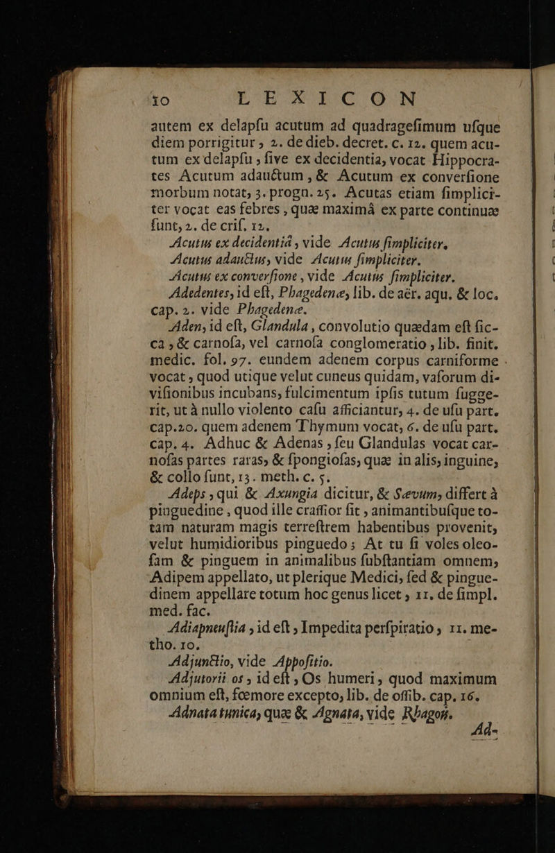                                          1o ἘΠΕ ΟΘΟΝ autem ex delapfu acutum ad quadragefimum ufque diem porrigitur ; 2. de dieb. decret. c. 12. quem acu- tum ex delapfu ; five ex decidentia; vocat Hippocra- tes Acutum adauctum , &amp; Acutum ex converfione morbum notat; 3. progn. 25. Acutas etiam fimplici- ter vocat eas febres , quae maximá ex parte continuae funt; 2. de crif. 12. Acutts ex decidentiá , vide. Icutin fimpliciter, Acutus adauclus, vide. Zlcuim fimpliciter. cutus ex converfione , vide .Acutus. fimpliciter. Adedentes, id eft, Pbagedene; lib. de aér. aqu. &amp; loc. cap. 2. vide Phagedene. Aden; id eft, Glandula , convolutio quaedam eft fic- cà ; &amp; carnofa, vel catnofa conglomeratio , lib. finit. medic. fol. 97. eundem adenem corpus carniforme vocat ; quod utique velut cuneus quidam, vaforum di- vifionibus incubans; fulcimentum ipfis tutum függe- rit, ut à nullo violento cafu afficiantur; 4. de ufu part. Ccap.20. quem adenem T'hymum vocat, 6. de ufu part. cap. 4. Adhuc &amp; Adenas , feu Glandulas vocat car- nofas partes raras» ὃς fpongiofas, quae in alis; inguine; &amp; collo funt, r3. meth. c. 5. Adeps , qui &amp; Axungia dicitur, &amp; S«evum; differt à pinguedine , quod ille craffior fit ; animantibufque to- tam naturam magis terreftrem habentibus provenit; velut humidioribus pinguedo; At tu fi voles oleo- fam &amp; pinguem in animalibus fubftantiam omnem; Adipem appellato, ut plerique Medici; fed &amp; pingue- dinem appellare totum hoc genus licet ; 11. de fimpl. med. fac. Adiapntuflia ; id eft ; Impedita perfpiratio 11. me- tho. 1o. Adjuntlio, vide Appofttio. Adjutorii os ; id eft Os humeri, quod maximum omnium eft, foemore excepto, lib. de offib. cap. 16. Adnata tunica, quae ὃς Agnata, vide. Rbagon. I .-- ----    
