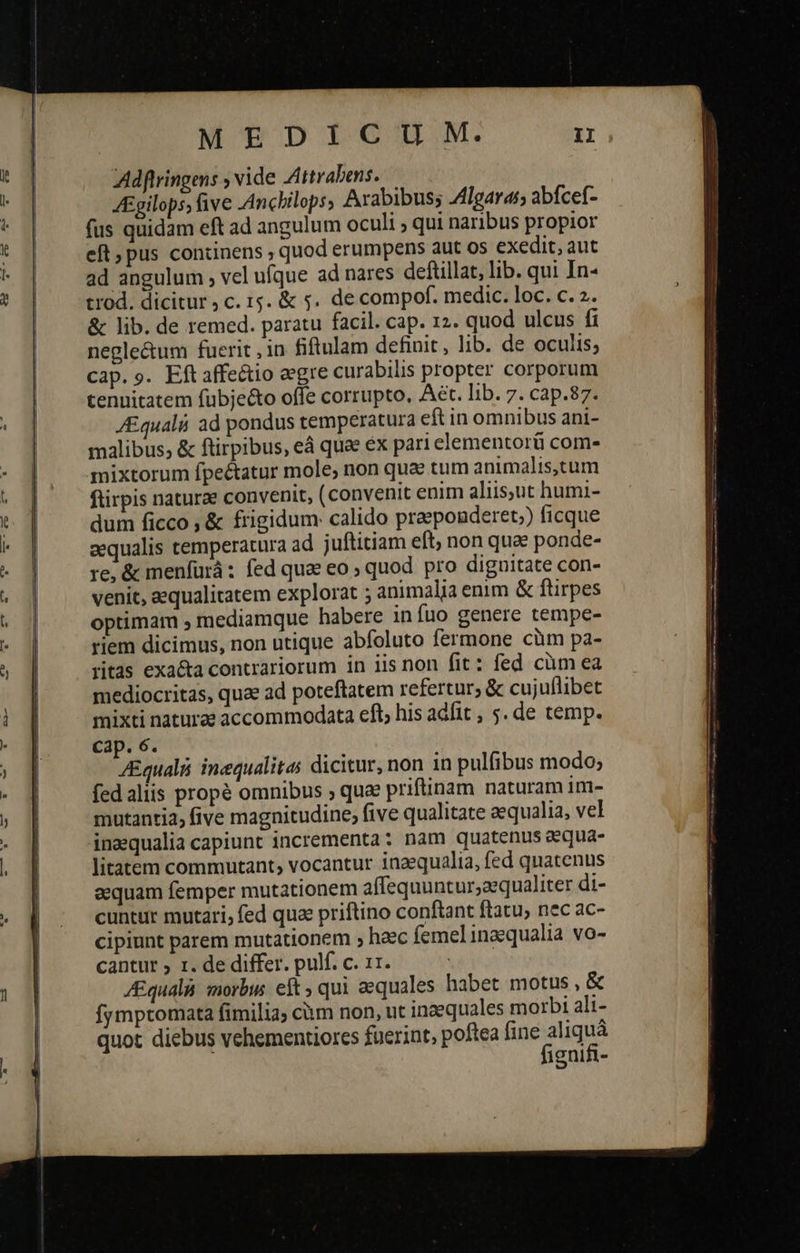  MEDICIU 9M. n Adflringens ; vide Attrabens. JEgilops, five Anchilops, Arabibus; /4lgaras; abfcef- fus quidam eft ad angulum oculi ; qui naribus propior eft, pus continens , quod erumpens aut os exedit, aut ad angulum , vel ufque ad nares deftillat, lib. qui In- trod. dicitur, c. 15. &amp; 5. de compof. medic. loc. c. 2. &amp; lib. de remed. paratu facil. cap. 12. quod ulcus fi negle&amp;um fuerit , in fiftulam definit , lib. de oculis; cap.9. Eftaffeétio eegre curabilis propter corporum tenuitatem fubje&amp;to offe corrupto, Aet. lib. 7. cap.87. Equal ad pondus temperatura eft in omnibus ani- malibus; &amp; ftirpibus, eá quee ἐχ pari elementorü com- mixtorum fpe&amp;atur mole, non qua tum animalis,.tum ftirpis naturae convenit, (convenit enim aliis,ut humi- dum ficco ὃς frigidum: calido praeponderet;) ficque aequalis temperatura ad juftitiam eft, non qua ponde- re, &amp; menfurá: fed quae eo quod pro dignitate con- venit, aequalitatem explorat ; animalia enim &amp; ftirpes optimam 9 mediamque habere in íuo genere tempe- riem dicimus, non utique abfoluto fermone cüm pa- ritas exa&amp;a contrariorum in iis non fit: fed cüm ea mediocritas, quae ad poteftatem refertur; &amp; cujuflibet mixti naturze accommodata eft, his adfit , 5. de temp. ZEqualá inequalitas dicitur, non in pulfibus modo; fedaliis propé omnibus ; quae priftinam naturam im- mutantia, five magnitudine, five qualitate aequalia, vel inaequalia capiunt incrementa : nam quatenus aequa- litatem commutant, vocantur inaequalia, fed quatenus aequam femper mutationem affequuntur;aequaliter di- cuntur mutari, fed quae priftino conftant ftatu, nec ac- cipiunt parem mutationem ; haec femelinaequalia vo- /Equali. morbus eft; qui aequales habet motus , &amp; fymptomata fimilia; cium non, ut inaequales morbi ali- quot diebus vehementiores fuerint, poftea nara ignifi- 